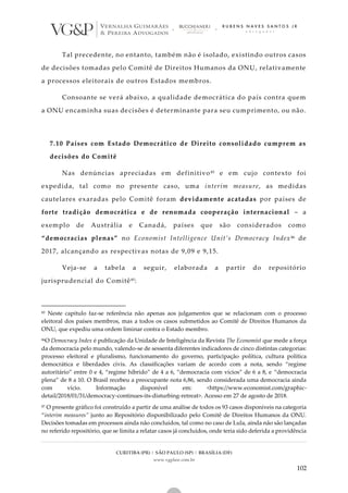CURITIBA (PR) | SÃO PAULO (SP) | BRASÍLIA (DF)
www.vgplaw.com.br
102
Tal precedente, no entanto, também não é isolado, existindo outros casos
de decisões tomadas pelo Comitê de Direitos Humanos da ONU, relativamente
a processos eleitorais de outros Estados membros.
Consoante se verá abaixo, a qualidade democrática do país contra quem
a ONU encaminha suas decisões é determinante para seu cumprimento, ou não.
7.10 Países com Estado Democrático de Direito consolidado cumprem as
decisões do Comitê
Nas denúncias apreciadas em definitivo85 e em cujo contexto foi
expedida, tal como no presente caso, uma interim measure, as medidas
cautelares exaradas pelo Comitê foram devidamente acatadas por países de
forte tradição democrática e de renomada cooperação internacional – a
exemplo de Austrália e Canadá, países que são considerados como
“democracias plenas” no Economist Intelligence Unit’s Democracy Index86 de
2017, alcançando as respectivas notas de 9,09 e 9,15.
Veja-se a tabela a seguir, elaborada a partir do repositório
jurisprudencial do Comitê87:
85 Neste capítulo faz-se referência não apenas aos julgamentos que se relacionam com o processo
eleitoral dos países membros, mas a todos os casos submetidos ao Comitê de Direitos Humanos da
ONU, que expediu uma ordem liminar contra o Estado membro.
86O Democracy Index é publicação da Unidade de Inteligência da Revista The Economist que mede a força
da democracia pelo mundo, valendo-se de sessenta diferentes indicadores de cinco distintas categorias:
processo eleitoral e pluralismo, funcionamento do governo, participação política, cultura política
democrática e liberdades civis. As classificações variam de acordo com a nota, sendo “regime
autoritário” entre 0 e 4, “regime híbrido” de 4 a 6, “democracia com vícios” de 6 a 8, e “democracia
plena” de 8 a 10. O Brasil recebeu a preocupante nota 6,86, sendo considerada uma democracia ainda
com vício. Informação disponível em: <https://www.economist.com/graphic-
detail/2018/01/31/democracy-continues-its-disturbing-retreat>. Acesso em 27 de agosto de 2018.
87 O presente gráfico foi construído a partir de uma análise de todos os 93 casos disponíveis na categoria
“interim measures” junto ao Repositório disponibilizado pelo Comitê de Direitos Humanos da ONU.
Decisões tomadas em processos ainda não concluídos, tal como no caso de Lula, ainda não são lançadas
no referido repositório, que se limita a relatar casos já concluídos, onde teria sido deferida a providência
 
