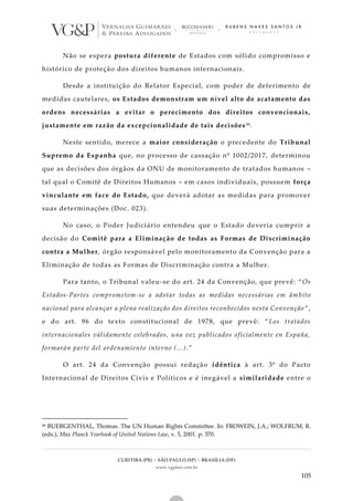 CURITIBA (PR) | SÃO PAULO (SP) | BRASÍLIA (DF)
www.vgplaw.com.br
105
Não se espera postura diferente de Estados com sólido compromisso e
histórico de proteção dos direitos humanos internacionais.
Desde a instituição do Relator Especial, com poder de deferimento de
medidas cautelares, os Estados demonstram um nível alto de acatamento das
ordens necessárias a evitar o perecimento dos direitos convencionais,
justamente em razão da excepcionalidade de tais decisões 88.
Neste sentido, merece a maior consideração o precedente do Tribunal
Supremo da Espanha que, no processo de cassação nº 1002/2017, determinou
que as decisões dos órgãos da ONU de monitoramento de tratados humanos –
tal qual o Comitê de Direitos Humanos – em casos individuais, possuem força
vinculante em face do Estado, que deverá adotar as medidas para promover
suas determinações (Doc. 023).
No caso, o Poder Judiciário entendeu que o Estado deveria cumprir a
decisão do Comitê para a Eliminação de todas as Formas de Discriminação
contra a Mulher, órgão responsável pelo monitoramento da Convenção para a
Eliminação de todas as Formas de Discriminação contra a Mulher.
Para tanto, o Tribunal valeu-se do art. 24 da Convenção, que prevê: “Os
Estados-Partes comprometem-se a adotar todas as medidas necessárias em âmbito
nacional para alcançar a plena realização dos direitos reconhecidos nesta Convenção ”,
e do art. 96 do texto constitucional de 1978, que prevê: “Los tratados
internacionales válidamente celebrados, una vez publicados oficialmente en España,
formarán parte del ordenamiento interno (...).”
O art. 24 da Convenção possui redação idêntica à art. 3º do Pacto
Internacional de Direitos Civis e Políticos e é inegável a similaridade entre o
88 BUERGENTHAL, Thomas. The UN Human Rights Committee. In: FROWEIN, J.A.; WOLFRUM, R.
(eds.). Max Planck Yearbook of United Nations Law, v. 5, 2001. p. 370.
 