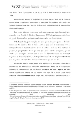 CURITIBA (PR) | SÃO PAULO (SP) | BRASÍLIA (DF)
www.vgplaw.com.br
106
art. 96 da Carta Espanhola e o art. 5º, §§ 2º e 3º da Constituição Federa l de
1988.
Confirma-se, então, o diagnóstico de que nações com forte tradição
democrática respeitam e cumprem as decisões dos órgãos integrantes do
Sistema Internacional de Proteção de Direitos, no qual se insere o Comitê de
Direitos Humanos.
Por outro lado, os países que mais descumpriram decisões cautelares
exaradas pelo Comitê de Direitos Humanos da ONU são países que estão longe
de servir de exemplo a qualquer nação que aspire ser democrática.
O Uzbequistão, por exemplo, é o país que mais desrespeita as decisões
liminares do Comitê: dez. A tensão étnica que veio à superfície após a
independência da União Soviética levou à saída de mais de dois milhões de
pessoas, hoje apátridas. Ainda grassam pelo país conflitos religiosos, que em
2005 – por exemplo – reclamaram a vida de 700 indivíduos, no mínimo89.
Segundo o Democracy Index, o Uzbequistão vive sob um regime autoritário,
não chegando a marcar dois pontos numa escala que vai até dez.
O mesmo padrão constatado pela análise das medidas cautelares é
encontrado na análise das decisões terminativas. Entre as 318 denúncias
conhecidas e examinadas em seu mérito de março de 2010 a agosto de 2017,
foram encontrados abusos em 263 casos90 – ou seja, em 82% dos casos houve
violação a direito convencional! Logo, uma vez admitida da comunicação, a
89 MIROLEV, Mansun. Uzbekistan: 10 years after the Andijan massacre. Al-Jazeera. Disponível em: <
https://www.aljazeera.com/indepth/features/2015/05/150511123115026.html>. Acesso em 23 de agosto
de 2018.
90 Para chegar a estes dados em particular, foram subtraídos dos números constantes do Relatório da
119ª Sessão os números constantes do Relatório da 110ª Sessão. Todos os Relatórios de atividades da
Comissão estão disponíveis em:
<https://tbinternet.ohchr.org/_layouts/treatybodyexternal/TBSearch.aspx?Lang=en&amp;TreatyID=8&
amp;DocTypeID=27&gt>. Acesso em 26 de agosto de 2018.
 