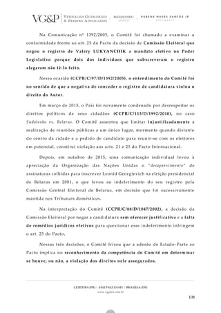 CURITIBA (PR) | SÃO PAULO (SP) | BRASÍLIA (DF)
www.vgplaw.com.br
108
Na Comunicação nº 1392/2005, o Comitê foi chamado a examinar a
conformidade frente ao art. 25 do Pacto da decisão de Comissão Eleitoral que
negou o registro de Valery LUKYANCHIK a mandato eletivo no Poder
Legislativo porque dois dos indivíduos que subscreveram o registro
alegaram não tê-lo feito.
Nessa ocasião (CCPR/C/97/D/1392/2005), o entendimento do Comitê foi
no sentido de que a negativa de conceder o registro de candidatura violou o
direito do Autor.
Em março de 2015, o País foi novamente condenado por desrespeitar os
direitos políticos de seus cidadãos (CCPR/C/113/D/1992/2010), no caso
Sudalenko vs. Belarus. O Comitê assentou que limitar injustificadamente a
realização de reuniões públicas a um único lugar, mormente quando distante
do centro da cidade e a pedido de candidato para reunir -se com os eleitores
em potencial, constitui violação aos arts. 21 e 25 do Pacto Internacional.
Depois, em outubro de 2015, uma comunicação individual levou à
apreciação da Organização das Nações Unidas o “desaparecimento” de
assinaturas colhidas para inscrever Leonid Georgievich na eleição presidencial
de Belarus em 2001, o que levou ao indeferimento do seu registro pela
Comissão Central Eleitoral de Belarus, em decisão que foi sucessivamente
mantida nos Tribunais domésticos.
Na interpretação do Comitê (CCPR/C/88/D/1047/2002), a decisão da
Comissão Eleitoral por negar a candidatura sem oferecer justificativa e a falta
de remédios jurídicos efetivos para questionar esse indeferimento infringem
o art. 25 do Pacto.
Nessas três decisões, o Comitê frisou que a adesão do Estado -Parte ao
Pacto implica no reconhecimento da competência do Comitê em determinar
se houve, ou não, a violação dos direitos nele assegurados.
 