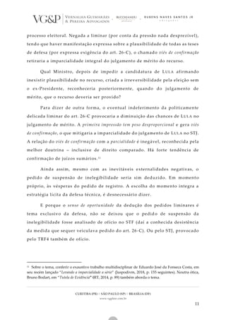 CURITIBA (PR) | SÃO PAULO (SP) | BRASÍLIA (DF)
www.vgplaw.com.br
11
processo eleitoral. Negada a liminar (por conta da pressão nada desprezível),
tendo que haver manifestação expressa sobre a plausibilidade de todas as teses
de defesa (por expressa exigência do art. 26-C), o chamado viés de confirmação
retiraria a imparcialidade integral do julgamento de mérito do recurso.
Qual Ministro, depois de impedir a candidatura de LULA afirmando
inexistir plausibilidade no recurso, criada a irreversibilidade pela eleição sem
o ex-Presidente, reconheceria posteriormente, quando do julgamento de
mérito, que o recurso deveria ser provido?
Para dizer de outra forma, o eventual indeferimento da politicamente
delicada liminar do art. 26-C provocaria a diminuição das chances de LULA no
julgamento de mérito. A primeira impressão tem peso desproporcional e gera viés
de confirmação, o que mitigaria a imparcialidade do julgamento de LULA no STJ.
A relação do viés de confirmação com a parcialidade é inegável, reconhecida pela
melhor doutrina – inclusive de direito comparado. Há forte tendência de
confirmação de juízos sumários.11
Ainda assim, mesmo com as inevitáveis externalidades negativas, o
pedido de suspensão de inelegibilidade seria sim deduzido. Em moment o
próprio, às vésperas do pedido de registro. A escolha do momento integra a
estratégia lícita da defesa técnica, é desnecessário dizer.
E porque o senso de oportunidade da dedução dos pedidos liminares é
tema exclusivo da defesa, não se deixou que o pedido de suspensão da
inelegibilidade fosse analisado de ofício no STF (daí a conhecida desistência
da medida que sequer veiculava pedido do art. 26-C). Ou pelo STJ, provocado
pelo TRF4 também de ofício.
11 Sobre o tema, conferir o exaustivo trabalho multidisciplinar de Eduardo José da Fonseca Costa, em
seu recém lançado “Levando a imparcialidade a sério” (Juspodivm, 2018, p. 155 seguintes). Noutra ótica,
Bruno Bodart, em “Tutela de Evidência” (RT, 2014, p. 89) também aborda o tema.
 
