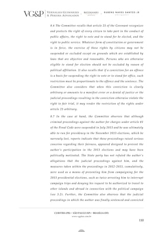 CURITIBA (PR) | SÃO PAULO (SP) | BRASÍLIA (DF)
www.vgplaw.com.br
110
8.6 The Committee recalls that article 25 of the Covenant recognizes
and protects the right of every citizen to take part in the conduct of
public affairs, the right to vote and to stand for be elected, and the
right to public service. Whatever form of constitution or government
is in force, the exercise of these rights by citizens may not be
suspended or excluded except on grounds which are established by
laws that are objective and reasonable. Persons who are otherwise
eligible to stand for election should not be excluded by reason of
political affiliation. It also recalls that if a conviction f or an offence
is a basis for suspending the right to vote or to stand for office, such
restriction must be proportionate to the offence and the sentence. The
Committee also considers that when this conviction is clearly
arbitrary or amounts to a manifest error or a denial of justice or the
judicial proceedings resulting in the conviction otherwise violate the
right to fair trial, it may render the restriction of the rights under
article 25 arbitrary.
8.7 In the case at hand, the Committee observes that alt hough
criminal proceedings against the author for charges under article 81
of the Penal Code were suspended in July 2013 and he was ultimately
able to run for presidency in the November 2013 elections, which he
narrowly lost, reports indicate that these pr oceedings raised serious
concerns regarding their fairness, appeared designed to prevent the
author’s participation in the 2013 elections and may have been
politically motivated. The State party has not refuted the author’s
allegations that the judicial proceedings against him, and the
measures taken within the proceedings in 2012-2013, cumulatively,
were used as a means of preventing him from campaigning for the
2013 presidential elections, such as twice arresting him to interrupt
campaign trips and denying his request to be authorized to travel to
other islands and abroad in connection with the political campaign
(see 3.2). Further, the Committee also observes that the judicial
proceedings in which the author was finally sentenced and convicted
 