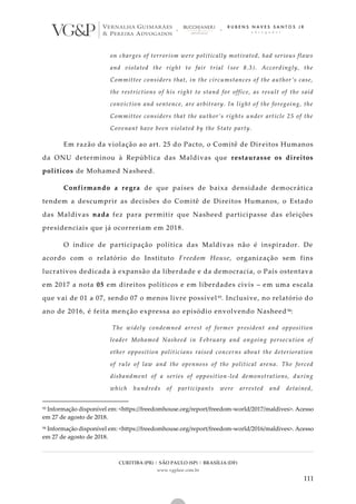 CURITIBA (PR) | SÃO PAULO (SP) | BRASÍLIA (DF)
www.vgplaw.com.br
111
on charges of terrorism were politically motivated, had serious flaws
and violated the right to fair trial (see 8.3). Accordingly, the
Committee considers that, in the circumstances of the author’s case,
the restrictions of his right to stand for office, as result of the said
conviction and sentence, are arbitrary. In light of the foregoing, the
Committee considers that the author’s rights under article 25 of the
Covenant have been violated by the State party.
Em razão da violação ao art. 25 do Pacto, o Comitê de Dir eitos Humanos
da ONU determinou à República das Maldivas que restaurasse os direitos
políticos de Mohamed Nasheed.
Confirmando a regra de que países de baixa densidade democrática
tendem a descumprir as decisões do Comitê de Direitos Humanos, o Estado
das Maldivas nada fez para permitir que Nasheed participasse das eleições
presidenciais que já ocorreriam em 2018.
O índice de participação política das Maldivas não é inspirador. De
acordo com o relatório do Instituto Freedom House, organização sem fins
lucrativos dedicada à expansão da liberdade e da democracia, o País ostentava
em 2017 a nota 05 em direitos políticos e em liberdades civis – em uma escala
que vai de 01 a 07, sendo 07 o menos livre possível93. Inclusive, no relatório do
ano de 2016, é feita menção expressa ao episódio envolvendo Nasheed94:
The widely condemned arrest of former president and opposition
leader Mohamed Nasheed in February and ongoing persecution of
other opposition politicians raised concerns about the deterioration
of rule of law and the openness of the political arena. The forced
disbandment of a series of opposition-led demonstrations, during
which hundreds of participants were arrested and detained,
93 Informação disponível em: <https://freedomhouse.org/report/freedom-world/2017/maldives>. Acesso
em 27 de agosto de 2018.
94 Informação disponível em: <https://freedomhouse.org/report/freedom-world/2016/maldives>. Acesso
em 27 de agosto de 2018.
 