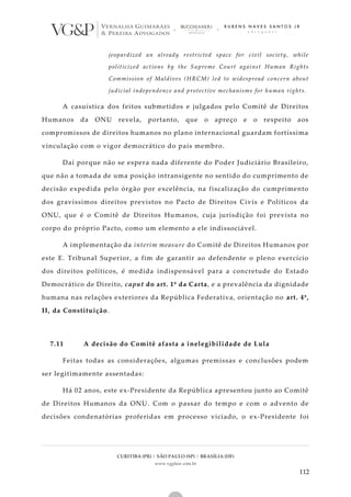 CURITIBA (PR) | SÃO PAULO (SP) | BRASÍLIA (DF)
www.vgplaw.com.br
112
jeopardized an already restricted space for civil society, while
politicized actions by the Supreme Court against Human Rights
Commission of Maldives (HRCM) led to widespread concern about
judicial independence and protective mechanisms for human rights.
A casuística dos feitos submetidos e julgados pelo Comitê de Direitos
Humanos da ONU revela, portanto, que o apreço e o respeito aos
compromissos de direitos humanos no plano internacional guardam fortíssima
vinculação com o vigor democrático do país membro.
Daí porque não se espera nada diferente do Poder Judiciário Brasileiro,
que não a tomada de uma posição intransigente no sentido do cumprimento de
decisão expedida pelo órgão por excelência, na fiscalização do cumprimento
dos gravíssimos direitos previstos no Pacto de Direitos Civis e Políticos da
ONU, que é o Comitê de Direitos Humanos, cuja jurisdição foi prevista no
corpo do próprio Pacto, como um elemento a ele indissociável.
A implementação da interim measure do Comitê de Direitos Humanos por
este E. Tribunal Superior, a fim de garantir ao defendente o pleno exercício
dos direitos políticos, é medida indispensável para a concretude do Estado
Democrático de Direito, caput do art. 1º da Carta, e a prevalência da dignidade
humana nas relações exteriores da República Federativa, orientação no art. 4º,
II, da Constituição.
7.11 A decisão do Comitê afasta a inelegibilidade de Lula
Feitas todas as considerações, algumas premissas e conclusões podem
ser legitimamente assentadas:
Há 02 anos, este ex-Presidente da República apresentou junto ao Comitê
de Direitos Humanos da ONU. Com o passar do tempo e com o advento de
decisões condenatórias proferidas em processo viciado, o ex-Presidente foi
 