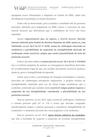 CURITIBA (PR) | SÃO PAULO (SP) | BRASÍLIA (DF)
www.vgplaw.com.br
113
agregando novas informações e alegações ao Comitê da ONU, todas elas
devidamente transmitidas ao Estado brasileiro.
Como está já mencionado, para acautelar o resultado útil do processo
principal, admitido para julgamento na ONU, houve a concessão de uma
interim measure que determinou que a candidatura de LULA não fosse
impedida.
Assim, inquestionável que, na espécie, a interim measure (decisão
liminar) deferida pelo Comitê de Direitos Humanos da ONU ajusta-se, com
fidelidade, ao art. 26-C da LC nº 64/90, norma de calibragem claríssima ao
estabelecer a possibilidade da suspensão da inelegibilidade derivada de
condenação ainda recorrível, sempre que existir plausibilidade de êxito da
pretensão recursal.
Como é de todos sabido, a norma prevista no art. 26-C da LC nº 135/2010
teve o evidente propósito de atenuar as consequências dramáticas derivadas
do reconhecimento legal de que um acórdão meramente recorrív el pudesse,
desde já, gerar a inelegibilidade do apenado.
Assim, para evitar a consolidação de situações teratológicas e injustas,
derivadas de condenações meramente temporárias, o próprio sistema de
inelegibilidades instituído pela Lei da Ficha Limpa estabeleceu que o
candidato condenado por acórdão ainda recorrível sempre poderá requerer a
suspensão de sua inelegibilidade, considerada a plausibilidade de sua
pretensão recursal.
Tem-se, portanto, no art. 26-C, típica norma de calibragem, a balancear
o sistema previsto pela LC nº 135 e evitar que decisões colegiadas
manifestamente ilegais e injustas gerassem a automática inelegibilidade do
condenado e o dramático descarte dos votos populares a ele atribuídos.
Tem-se, portanto, no art. 26-C, típico direito subjetivo do candidato,
que tem a faculdade de requerer a suspensão de eventual inelegibilidade
 