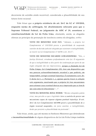 CURITIBA (PR) | SÃO PAULO (SP) | BRASÍLIA (DF)
www.vgplaw.com.br
114
decorrente de acórdão ainda recorrível, considerada a plausibilidade de seu
futuro êxito recursal.
Vale frisar que a própria existência do art. 26-C da LC nº 135/2010,
enquanto norma de calibragem, foi absolutamente relevante para que o
Supremo Tribunal Federal, no julgamento da ADC nº 29, assentasse a
constitucionalidade da Lei da Ficha Lima, afastando, assim, as alegadas
ofensas ao princípio da presunção de inocência contra ela dirigidas, verbis:
VOTO DO MINISTRO LUIZ FUX: “Ademais, a própria Lei
Complementar nº 135/2010 previu a possibilidade de suspensão
cautelar da decisão judicial colegiada que ocasionar a inelegibilidade,
ao inserir na Lei Complementar nº 64/90 o art. 26-C”;
VOTO DO MINISTRO RICARDO LEWANDOWSKI: “Nós, a
Justiça Eleitoral, estudamos profundamente esta Lei. O argumento
de que a inelegibilidade se dá a partir da condenação por parte de um
órgão colegiado não nos impressionou, porque a chamada Lei da
Ficha Limpa, Lei Complementar 135, traz um dispositivo que
nos pareceu extraordinariamente razoável e que poderia, em
tempo hábil, corrigir eventual injustiça. É exatamente o art. 26 -
C desta Lei (...). Portanto (...), apenas queria trazer à colação
este argumento, mostrando que a própria lei traz mecanismos
para atenuar essa eventual dureza ou a impressão que se tem de
que seja uma lei draconiana (...)”.
VOTO DA MINISTRA ROSA WEBER: “Mesmo colegiados podem
errar, mas percebe-se que o legislador teve a cautela de prever um
mecanismo capaz de reparar alguma pontual injustiça. O art.
26-C da Lei Complementar 64/1990 prevê a possibilidade de o
órgão recursal suspender, em juízo cautelar, a inelegibilidade,
desde que presente a plausibilidade da pretensão”.
Vale frisar, ainda, que até mesmo os Senhores Ministros que defenderam
a inconstitucionalidade de alguns dispositivos da Lei da Ficha Limpa também
 