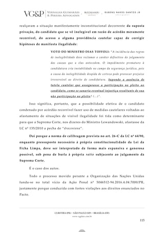 CURITIBA (PR) | SÃO PAULO (SP) | BRASÍLIA (DF)
www.vgplaw.com.br
115
realçaram a situação manifestamente inconstitucional decorrente da suposta
privação, do candidato que se vê inelegível em razão de acórdão meramente
recorrível, do acesso a alguma providência cautelar capaz de corrigir
hipóteses de manifesta ilegalidade:
VOTO DO MINISTRO DIAS TOFFOLI: “A incidência das regras
de inelegibilidade deve reclamar o caráter definitivo do julgamento
das causas que a elas antecedem. O impedimento prematuro à
candidatura cria instabilidade no campo da segurança jurídica, pois
a causa da inelegibilidade despida de certeza pode provocar prejuízo
irreversível ao direito de candidatura. Supondo a ausência de
tutela cautelar que assegurasse a participação no pleito ao
candidato, como se sanaria eventual injustiça resultante de sua
não participação no pleito? (...)”.
Isso significa, portanto, que a possibilidade efetiva de o candidato
condenado por acórdão recorrível fazer uso de medidas cautelares voltadas ao
afastamento de situações de visível ilegalidade foi tida como determinante
para que a Suprema Corte, nos dizeres do Ministro Lewandowski, afastasse da
LC nº 135/2010 a pecha de “draconiana”.
Daí porque a norma de calibragem prevista no art. 26-C da LC nº 64/90,
enquanto pressuposto necessário à própria constitucionalidade da Lei da
Ficha Limpa, deve ser interpretado da forma mais expansiva e generosa
possível, sob pena de burla à própria ratio subjacente ao julgamento da
Suprema Corte.
É o caso dos autos.
Todo o processo movido perante a Organização das Nações Unidas
funda-se no total vício da Ação Penal nº 5046512-94.2016.4.04.7000/PR,
justamente porque conduzida com fortes violações aos dir eitos enunciados no
Pacto.
 