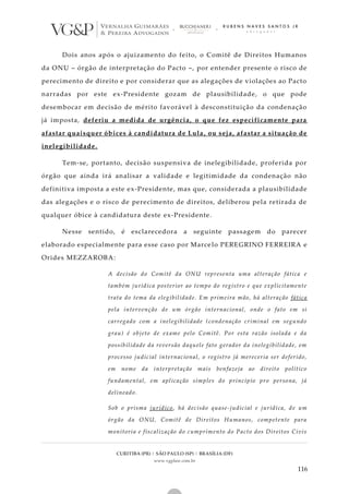 CURITIBA (PR) | SÃO PAULO (SP) | BRASÍLIA (DF)
www.vgplaw.com.br
116
Dois anos após o ajuizamento do feito, o Comitê de Direitos Humanos
da ONU – órgão de interpretação do Pacto –, por entender presente o risco de
perecimento de direito e por considerar que as alegações de violações ao Pacto
narradas por este ex-Presidente gozam de plausibilidade, o que pode
desembocar em decisão de mérito favorável à desconstituição da condenação
já imposta, deferiu a medida de urgência, o que fez especificamente para
afastar quaisquer óbices à candidatura de Lula, ou seja, afastar a situação de
inelegibilidade.
Tem-se, portanto, decisão suspensiva de inelegibilidade, proferida por
órgão que ainda irá analisar a validade e legitimidade da condenação não
definitiva imposta a este ex-Presidente, mas que, considerada a plausibilidade
das alegações e o risco de perecimento de direitos, deliberou pela retirada de
qualquer óbice à candidatura deste ex-Presidente.
Nesse sentido, é esclarecedora a seguinte passagem do parecer
elaborado especialmente para esse caso por Marce lo PEREGRINO FERREIRA e
Orides MEZZAROBA:
A decisão do Comitê da ONU representa uma alteração fática e
também jurídica posterior ao tempo do registro e que explicitamente
trata do tema da elegibilidade. Em primeira mão, há alteração fática
pela intervenção de um órgão internacional, onde o fato em si
carregado com a inelegibilidade (condenação criminal em segundo
grau) é objeto de exame pelo Comitê. Por esta razão isolada e da
possibilidade da reversão daquele fato gerador da inelegibilidade, em
processo judicial internacional, o registro já mereceria ser deferido,
em nome da interpretação mais benfazeja ao direito político
fundamental, em aplicação simples do princípio pro persona, já
delineado.
Sob o prisma jurídico, há decisão quase-judicial e jurídica, de um
órgão da ONU, Comitê de Direitos Humanos, competente para
monitoria e fiscalização do cumprimento do Pacto dos Direitos Civis
 