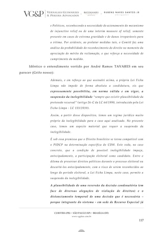 CURITIBA (PR) | SÃO PAULO (SP) | BRASÍLIA (DF)
www.vgplaw.com.br
117
e Políticos, reconhecendo a necessidade do acionamento do mecanismo
de injunctive relief ou de uma interim measure of relief, somente
presente em casos de extrema gravidade e de danos irreparáveis para
a vítima. Por evidente, ao prolatar medidas tais, o Comitê faz uma
análise da probabilidade do reconhecimento do direito no momento da
apreciação do mérito da reclamação, o que reforça a necessidade de
cumprimento da medida.
Idêntico o entendimento vertido por André Ramos TAVARES em seu
parecer (Grifo nosso):
Ademais, e em reforço ao que assinalei acima, a própria Lei Ficha
Limpa não impede de forma absoluta a candidatura, eis que
expressamente possibilita, em norma válida e em vigor, a
suspensão da inelegibilidade “sempre que existir plausibilidade da
pretensão recursal” (artigo 26-C da LC 64/1990, introduzido pela Lei
Ficha Limpa - LC 135/2010).
Assim, a partir desse dispositivo, temos um regime jurídico muito
próprio da inelegibilidade para o caso aqui analisado. No presente
caso, temos um aspecto material que requer a suspensão da
inelegibilidade.
É sob essa premissa que o Direito brasileiro se torna compatível com
o PIDCP na determinação específica do CDH. Este veda, no caso
concreto, que a condição de possível inelegibilidade impeça,
antecipadamente, a participação eleitoral como candidato. Entre o
dilema de preservar direitos políticos durante o processo eleitoral ou
descartá-los antecipadamente, com o risco de serem reconhecidos ao
longo do período eleitoral, a Lei Ficha Limpa, neste caso, permite a
suspensão da inelegibilidade.
A plausibilidade de uma reversão da decisão condenatória (em
face de diversas alegações de violação de direitos) e o
distanciamento temporal de uma decisão que é necessária –
porque integrante do sistema - em sede de Recurso Especial já
 