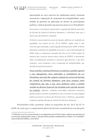 CURITIBA (PR) | SÃO PAULO (SP) | BRASÍLIA (DF)
www.vgplaw.com.br
118
apresentado no caso concreto da condenação penal, tornaram
necessária a imposição de suspensão da inelegibilidade, com o
medida de garantia de aplicação do direito de participação
política, a fim de garantir um processo justo ao ex-Presidente95.
Esse ponto é crucial para compreender o significado (âmbito material)
da decisão do Comitê de Direitos Humanos e, sobretudo, para que o
Pacto seja efetivamente cumprido.
O direito convencional de acesso às funções públicas em condições de
igualdade, nos termos do art. 25 do PIDCP, impõe, para o caso
concreto aqui analisado, a participação delineada pelo CDH. O Pacto
determina condições de igualdade de acesso e, com a determinação do
CDH, temos a inequívoca situação descrita na Lei Ficha Limpa, de
maneira que é preciso atentar para a força do PIDCP, a determinar
todo o encadeamento normativo e decisório aqui descrito, e que deve
culminar, neste momento, com a suspensão da inelegibilidade, por
decisão da Justiça brasileira.
Nesse sentido, a Justiça Eleitoral, ao analisar o pedido registro
e sua impugnação, deve referendar a candidatura do ex-
Presidente, pois não lhe compete a função de revisor da decisão
do Comitê de Direitos Humanos, nem deve avançar sobre
competência que não é sua, para deliberar sobre o pedido
contido no Recurso Especial (já atendido pela referida decisão
do Comitê). Ademais, nenhuma autoridade judiciária brasileira
poderá proferir decisão incompatível com os direitos de participação
política previstos no Pacto dos Direitos Civis e Políticos, garantidos
conforme legítima decisão do Comitê de Direitos Humanos.
Preenchidos estão, portanto, todos os requisitos do art. 26 -C da LC nº
64/90, de sorte que o cumprimento pleno da decisão acautelatória exarada pelo
95 O Ministro LUIZ FUX, pronunciando-se no julgamento da Lei Ficha Limpa, explicou que garantias de
um processo eleitoral justo visam a “garantir direito político fundamental pro eleitor e pro candidato”
(voto no RE 633.703/MG, j. 23.01.2011).
 