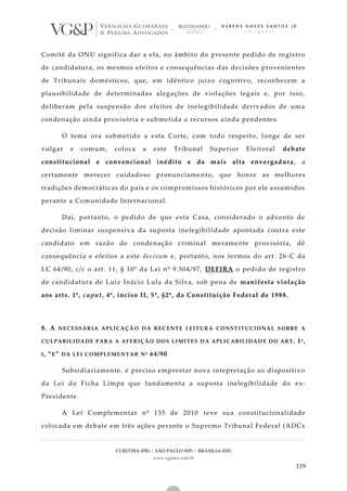 CURITIBA (PR) | SÃO PAULO (SP) | BRASÍLIA (DF)
www.vgplaw.com.br
119
Comitê da ONU significa dar a ela, no âmbito do presente pedido de registro
de candidatura, os mesmos efeitos e consequências das decisões provenientes
de Tribunais domésticos, que, em idêntico juízo cognitivo, reconhecem a
plausibilidade de determinadas alegações de violações legais e, por isso,
deliberam pela suspensão dos efeitos de inelegibilidade derivados de uma
condenação ainda provisória e submetida a recursos ainda pendentes.
O tema ora submetido a esta Corte, com todo respeito, longe de ser
vulgar e comum, coloca a este Tribunal Superior Eleitoral debate
constitucional e convencional inédito e da mais alta envergadura , a
certamente merecer cuidadoso pronunciamento, que honre as melhores
tradições democráticas do país e os compromissos históricos por ele assumidos
perante a Comunidade Internacional.
Daí, portanto, o pedido de que esta Casa, considerado o advento de
decisão liminar suspensiva da suposta inelegibilidade apontada contra este
candidato em razão de condenação criminal meramente provisória, dê
consequência e efeitos a este decisum e, portanto, nos termos do art. 26-C da
LC 64/90, c/c o art. 11, § 10º da Lei nº 9.504/97, DEFIRA o pedido de registro
de candidatura de Luiz Inácio Lula da Silva, sob pena de manifesta violação
aos arts. 1º, caput, 4º, inciso II, 5º, §2º, da Constituição Federal de 1988.
8. A NECESSÁRIA APLICAÇÃO DA RECENTE LEITURA CONSTITUCIONAL SOBRE A
CULPABILIDADE PARA A AFERIÇÃO DOS LIMITES DA APLICABILIDADE DO ART. 1º,
I, “E” DA LEI COMPLEMENTAR Nº 64/90
Subsidiariamente, é preciso emprestar nova intepretação ao dispositivo
da Lei do Ficha Limpa que fundamenta a suposta inelegibilidade do ex-
Presidente.
A Lei Complementar nº 135 de 2010 teve sua constitucionalidade
colocada em debate em três ações perante o Supremo Tribunal Federal (ADCs
 