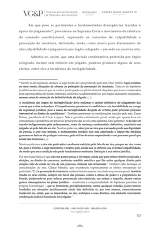 CURITIBA (PR) | SÃO PAULO (SP) | BRASÍLIA (DF)
www.vgplaw.com.br
121
Em que pese as pertinentes e fundamentadas divergências trazidas à
época do julgamento97, prevaleceu na Suprema Corte o movimento de releitura
do comando constitucional, separando os conceitos de culpabilidade e
presunção de inocência, definindo, ainda, como marco para afastamento da
não culpabilidade o julgamento por órgão colegiado – em sede recursal ou não.
Admitiu-se, assim, que uma decisão condenatória proferida por órgão
colegiado, mesmo sem trânsito em julgado, pudesse produzir alguns de seus
efeitos, entre eles a incidência da inelegibilidade.
97 Dentre as divergências, destaca-se aqui trecho do voto proferido pelo min. Dias Toffoli: Aqui residem,
no meu sentir, situações de afronta ao princípio da presunção de inocência. Trata-se de hipóteses
proibitivas diversas em que se veda a participação no pleito eleitoral daqueles que foram condenados
pela suposta prática de ilícitos criminais, eleitorais ou administrativos, por órgãos judicantes colegiados,
mesmo antes da atestação da definitividade do julgado. (...)
A incidência das regras de inelegibilidade deve reclamar o caráter definitivo do julgamento das
causas que a elas antecedem. O impedimento prematuro à candidatura cria instabilidade no campo
da segurança jurídica, pois a causa da inelegibilidade despida de certeza pode provocar prejuízo
irreversível ao direito de candidatura”. Também pertinente as considerações trazidas pelo min. Cezar
Peluso, presidente da Corte à época: Não é garantia estritamente penal, senão que apenas leva em
consideração a pendência do processo penal para dar ao réu uma garantia. Que garantia? A de não ser
tratado indignamente pelo ordenamento, antes de sentença condenatória definitiva, transitada em
julgado, só pelo fato de ser réu. Noutras palavras, não é por ser réu que o acusado perde sua dignidade
de pessoa, e, por isso mesmo, o ordenamento jurídico não está autorizado a impor-lhe medidas
gravosas ou lesivas de qualquer natureza, pelo só fato de estar respondendo a um processo penal que
ainda não terminou. [...]
Noutras palavras, o réu não pode sofrer nenhuma restrição pelo fato de ser réu, porque ser réu, como
tal, para o Direito, é algo transitório e neutro, pois ainda não se definiu sua eventual culpabilidade,
de modo que essa condição não pode fundamentar nenhuma limitação à sua esfera jurídica.
Por esta razão básica é que não me parece possa a lei impor, ainda que para retirar direito associado a
eleições, ao direito de concorrer, nenhuma medida restritiva que lhe retire qualquer direito pelo
simples fato de ainda ser réu de um processo criminal não terminado.” Também cabe destaque às
considerações do min. Gilmar Mendes, que reconheceu expressamente os efeitos extrapenais do
postulado: “[...] a presunção de inocência, embora historicamente vinculada ao processo penal, também
irradia os seus efeitos, sempre em favor das pessoas, contra o abuso de poder e a prepotência do
Estado, projetando-os para esferas processuais não-criminais, em ordem a impedir, dentre outras
graves consequências no plano jurídico – ressalvada a excepcionalidade de hipóteses previstas na
própria Constituição -, que se formulem, precipitadamente, contra qualquer cidadão, juízos morais
fundados em situações juridicamente ainda não definidas (e, por isso mesmo, essencialmente
instáveis) ou, então, que se imponham, ao réu, restrições a seus direitos, não obstante inexistente
condenação judicial transitada em julgado.”
 