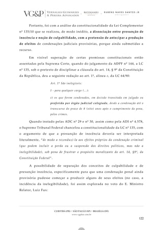CURITIBA (PR) | SÃO PAULO (SP) | BRASÍLIA (DF)
www.vgplaw.com.br
122
Portanto, foi com a análise da constitucionalidade da Lei Complementar
nº 135/10 que se realizou, de modo inédito, a dissociação entre presunção de
inocência e noção de culpabilidade, com a pretensão de antecipar a produção
de efeitos de condenações judiciais provisórias, porque ainda submetidas a
recurso.
Em visível superação de certas premissas constitucionais então
assentadas pela Suprema Corte, quando do julgamento da ADPF nº 144, a LC
nº 135, sob o pretexto de disciplinar a cláusula do art. 14, § 9º da Constituição
da República, deu a seguinte redação ao art. 1º, alínea e, da LC 64/90:
Art. 1º São inelegíveis:
I - para qualquer cargo (...):
e) os que forem condenados, em decisão transitada em julgado ou
proferida por órgão judicial colegiado, desde a condenação até o
transcurso do prazo de 8 (oito) anos após o cumprimento da pena,
pelos crimes.
Quando instado pelas ADC nº 29 e nº 30, assim como pela ADI nº 4.578,
o Supremo Tribunal Federal chancelou a constitucionalidade da LC nº 135, com
o argumento de que a presunção de inocência deveria ser interpretada
literalmente, “de modo a reconduzi-la aos efeitos próprios da condenação criminal
(que podem incluir a perda ou a suspensão dos direitos políticos, mas não a
inelegibilidade), sob pena de frustrar o propósito moralizante do art. 14, §9º, da
Constituição Federal”.
A possibilidade de separação dos conceitos de culpabilidade e de
presunção inocência, especificamente para que uma condenação penal ainda
provisória pudesse começar a produzir alguns de seus efeitos (no caso, a
incidência da inelegibilidade), foi assim explorada no voto do E. Ministro
Relator, Luiz Fux:
 