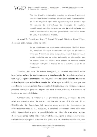 CURITIBA (PR) | SÃO PAULO (SP) | BRASÍLIA (DF)
www.vgplaw.com.br
123
Não cabe discutir, nestas ações, o sentido e o alcance da presunção
constitucional de inocência (ou a não culpabilidade, como se preferir)
no que diz respeito à esfera penal e processual penal. Cuida -se aqui
tão somente da aplicabilidade da presunção de inocência
especificamente para fins eleitorais, ou seja, da sua irradiação para
ramo do Direito diverso daquele a que se refere à literalidade do art.
5º, LVII, da Constituição de 1988.
A atual D. Presidente deste Tribunal Eleitoral, Ministra Rosa Weber,
discorreu com clareza sobre o ponto:
Se, no próprio processo penal, onde está em jogo a liberdade de ir e
vir, admite-se que sejam estabelecidas restrições ao princípio da
presunção de inocência, como a imposição, antes do julgamento, de
prisão provisória, não me parece, data vênia, correto concluir que,
em outros ramos do Direito, seria vedado em absoluto também
estabelecer restrições a direitos de outra natureza antes de um
julgamento.
Teve-se, portanto, de forma inaugural, a ruptura conceitual entre
inocência e culpa, de sorte que, com o esgotamento da jurisdição ordinária
(em regra, segunda instância), se daria, considerado o exaurimento da análise
fática do processo, a devida formação da culpa, apta a viabilizar, sem que isso
ofendesse a cláusula pétrea da presunção de inocência, que a condenação penal
pudesse começar a produzir alguns dos seus efeitos, no caso, a incidência de
hipótese de inelegibilidade.
Consequência inevitável de tal premissa jurídica, derivada de uma
releitura constitucional da norma inscrita no inciso LVII d o art. 5º da
Constituição da República, foi, poucos anos depois do julgamento da
constitucionalidade da LC 135/2010, a extensão do debate sobre esse novo
olhar hermenêutico para a possibilidade, ou não, de que essa mesma
dissociação entre culpa e inocência viabilizasse, agora, a produção de outros
efeitos de decisão penal condenatória já exaurida na instância ordinária, mas
 
