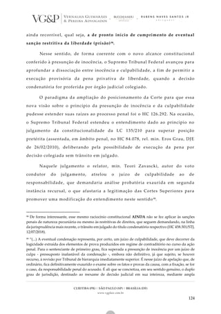 CURITIBA (PR) | SÃO PAULO (SP) | BRASÍLIA (DF)
www.vgplaw.com.br
124
ainda recorrível, qual seja, a de pronto início de cumprimento de eventual
sanção restritiva da liberdade (prisão)98.
Nesse sentido, de forma coerente com o novo alcance constitucional
conferido à presunção de inocência, o Supremo Tribunal Federal avançou para
aprofundar a dissociação entre inocência e culpabilidade, a fim de permitir a
execução provisória da pena privativa de liberdade, q uando a decisão
condenatória for proferida por órgão judicial colegiado.
O paradigma da ampliação do posicionamento da Corte para que essa
nova visão sobre o princípio da presunção de inocência e da culpabilidade
pudesse estender suas raízes ao processo penal foi o HC 126.292. Na ocasião,
o Supremo Tribunal Federal estendeu o entendimento dado ao princípio no
julgamento da constitucionalidade da LC 135/210 para superar posição
pretérita (assentada, em âmbito penal, no HC 84.078, rel. min. Eros Grau, DJE
de 26/02/2010), deliberando pela possibilidade de execução da pena por
decisão colegiada sem trânsito em julgado.
Naquele julgamento o relator, min. Teori Zavascki, autor do voto
condutor do julgamento, atrelou o juízo de culpabilidade ao de
responsabilidade, que demandaria análise probatória exaurida em segunda
instância recursal, o que afastaria a legitimação das Cortes Superiores para
promover uma modificação do entendimento neste sentido99.
98 De forma interessante, esse mesmo raciocínio constitucional AINDA não se fez aplicar às sanções
penais de natureza pecuniária ou mesmo às restritivas de direitos, que seguem demandando, na linha
da jurisprudência mais recente, o trânsito em julgado do título condenatório respectivo (HC 458.501/STJ,
12/07/2018).
99 “(...) A eventual condenação representa, por certo, um juízo de culpabilidade, que deve decorrer da
logicidade extraída dos elementos de prova produzidos em regime de contraditório no curso da ação
penal. Para o sentenciante de primeiro grau, fica superada a presunção de inocência por um juízo de
culpa - pressuposto inafastável da condenação -, embora não definitivo, já que sujeito, se houver
recurso, à revisão por Tribunal de hierarquia imediatamente superior. É nesse juízo de apelação que, de
ordinário, fica definitivamente exaurido o exame sobre os fatos e provas da causa, com a fixação, se for
o caso, da responsabilidade penal do acusado. É ali que se concretiza, em seu sentido genuíno, o duplo
grau de jurisdição, destinado ao reexame de decisão judicial em sua inteireza, mediante ampla
 