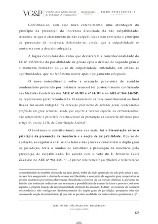 CURITIBA (PR) | SÃO PAULO (SP) | BRASÍLIA (DF)
www.vgplaw.com.br
125
Confirmou-se, com esse novo entendimento, uma abordagem do
princípio da presunção da inocência dissociada da não culpabilidade.
Assumiu-se que o afastamento da não culpabilidade não contraria o princípio
da presunção de inocência, definindo-se, ainda, que a culpabilidade se
conforma com a decisão colegiada.
A lógica condutora dos votos que declararam a constitucionalidade da
LC nº 135/2010 e da possibilidade de prisão após a decisão de segundo grau é
o momento formador do juízo de culpabilidade, entendido, em ambas as
oportunidades, que tal fenômeno ocorre após o julgame nto colegiado.
O novo entendimento sobre a execução provisória de acórdão
condenatório proferido por instância recursal foi posteriormente confirmado
nas Medidas Cautelares nas ADC nº 43/DF e nº 44/DF e no ARE nº 964.246/SP,
de repercussão geral reconhecida. O enunciado da tese constitucional ao final
fixada foi assim redigido: “a execução provisória de acórdão penal condenatório
proferido em grau recursal, ainda que sujeito a recurso especial ou extraordinário,
não compromete o princípio constitucional da presunção da inocência afirmado pelo
artigo 5º, inciso LVII, da Constituição Federal”.
O fundamento constitucional, uma vez mais, foi a dissociação entre o
princípio da presunção da inocência e a noção de culpabilidade. O juízo de
apelação, ao esgotar a análise dos fatos e das provas e concretizar o duplo grau
de jurisdição, teria o condão de substituir a presunção da inocência pela
presunção de culpabilidade. De acordo com o voto do E. Ministro Teori
Zavascki no ARE nº 964.246, “(...) parece inteiramente justificável a relativização
devolutividade da matéria deduzida na ação penal, tenha ela sido apreciada ou não pelo juízo a quo.
Ao réu fica assegurado o direito de acesso, em liberdade, a esse juízo de segundo grau, respeitadas as
prisões cautelares porventura decretadas. Ressalvada a estreita via da revisão criminal, é, portanto, no
âmbito das instâncias ordinárias que se exaure a possibilidade de exame de fatos e provas e, sob esse
aspecto, a própria fixação da responsabilidade criminal do acusado. É dizer: os recursos de natureza
extraordinária não configuram desdobramentos do duplo grau de jurisdição, porquanto não são
recursos de ampla devolutividade, já que não se prestam ao debate da matéria fático-probatória. (...)”.
 