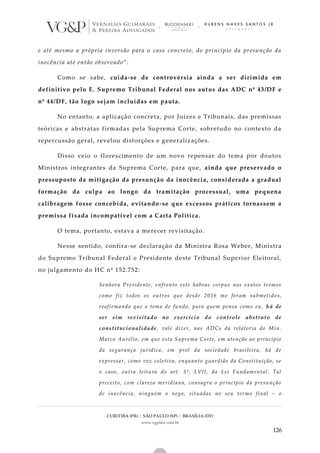 CURITIBA (PR) | SÃO PAULO (SP) | BRASÍLIA (DF)
www.vgplaw.com.br
126
e até mesmo a própria inversão para o caso concreto, do princípio da presunção da
inocência até então observado”.
Como se sabe, cuida-se de controvérsia ainda a ser dirimida em
definitivo pelo E. Supremo Tribunal Federal nos aut os das ADC nº 43/DF e
nº 44/DF, tão logo sejam incluídas em pauta.
No entanto, a aplicação concreta, por Juízes e Tribunais, das premissas
teóricas e abstratas firmadas pela Suprema Corte, sobretudo no contexto da
repercussão geral, revelou distorções e generalizações.
Disso veio o florescimento de um novo repensar do tema por doutos
Ministros integrantes da Suprema Corte, para que, ainda que preservado o
pressuposto da mitigação da presunção da inocência, considerada a gradual
formação da culpa ao longo da tramitação processual, uma pequena
calibragem fosse concebida, evitando-se que excessos práticos tornassem a
premissa fixada incompatível com a Carta Política.
O tema, portanto, estava a merecer revisitação.
Nesse sentido, confira-se declaração da Ministra Rosa Weber, Ministra
do Supremo Tribunal Federal e Presidente deste Tribunal Superior Eleitoral,
no julgamento do HC nº 152.752:
Senhora Presidente, enfrento este habeas corpus nos exatos termos
como fiz todos os outros que desde 2016 me foram submetido s,
reafirmando que o tema de fundo, para quem pensa como eu, há de
ser sim revisitado no exercício do controle abstrato de
constitucionalidade, vale dizer, nas ADCs da relatoria do Min.
Marco Aurélio, em que esta Suprema Corte, em atenção ao princípio
da segurança jurídica, em prol da sociedade brasileira, há de
expressar, como voz coletiva, enquanto guardião da Constituição, se
o caso, outra leitura do art. 5º, LVII, da Lei Fundamental. Tal
preceito, com clareza meridiana, consagra o princípio da presunção
de inocência, ninguém o nega, situadas no seu termo final – o
 