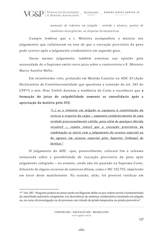 CURITIBA (PR) | SÃO PAULO (SP) | BRASÍLIA (DF)
www.vgplaw.com.br
127
momento do trânsito em julgado - sentido e alcance, pontos de
candentes divergências, as disputas hermenêuticas
Cumpre lembrar que a i. Ministra acompanhou a maioria nos
julgamentos que culminaram na tese de que a execução provisória da pena
pode ocorrer após o julgamento condenatório em segundo grau.
Nesse mesmo julgamento, também externou sua opinião pela
necessidade de o Supremo emitir novo juízo sobre a controvérsia o E. Ministro
Marco Aurélio Mello.
Em recentíssimo voto, prolatado em Medida Cautelar na ADC 43 (Ação
Declaratória de Constitucionalidade que questiona a extensão do art. 283 do
CPP100) o min. Dias Toffoli denotou a tendência da Corte a reconhecer que a
formação do juízo de culpabilidade somente se consolidaria após a
apreciação da matéria pelo STJ:
“(..) se o trânsito em julgado se equipara à constituição da
certeza a respeito da culpa – enquanto estabelecimento de uma
verdade processualmente válida, para além de qualquer dúvida
razoável -, reputo viável que a execução provisória da
condenação se inicie com o julgamento do recurso especial ou
do agravo em recurso especial pelo Superior Tribunal de
Justiça.”
O julgamento da ADC –que, possivelmente, colocará fim à celeuma
instaurada sobre a possibilidade de execução provisória da pena após
julgamento colegiado – no entanto, ainda não foi pautado na Suprema Corte,
diferente de alguns recursos de natureza difusa, como o HC 152.752, impetrado
em favor deste manifestante. Na ocasião, aliás, foi possível verificar em
100 “Art. 283. Ninguém poderá ser preso senão em flagrante delito ou por ordem escrita e fundamentada
da autoridade judiciária competente, em decorrência de sentença condenatória transitada em julgado
ou, no curso da investigação ou do processo, em virtude de prisão temporária ou prisão preventiva”.
 