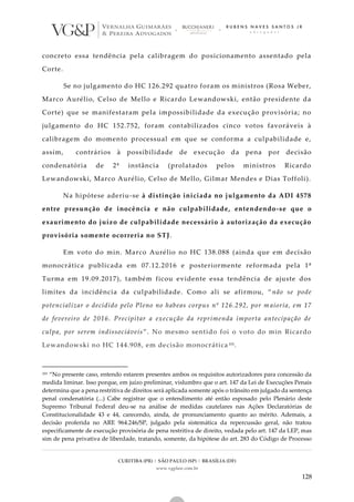 CURITIBA (PR) | SÃO PAULO (SP) | BRASÍLIA (DF)
www.vgplaw.com.br
128
concreto essa tendência pela calibragem do posicionamento assentado pela
Corte.
Se no julgamento do HC 126.292 quatro foram os ministros (Rosa Weber,
Marco Aurélio, Celso de Mello e Ricardo Lewandowski, então presidente da
Corte) que se manifestaram pela impossibilidade da execução provisória; no
julgamento do HC 152.752, foram contabilizados cinco votos favoráveis à
calibragem do momento processual em que se conforma a culpabilidade e,
assim, contrários à possibilidade de execução da pena por decisão
condenatória de 2ª instância (prolatados pelos ministros Ricardo
Lewandowski, Marco Aurélio, Celso de Mello, Gilmar Mendes e Dias Toffoli).
Na hipótese aderiu-se à distinção iniciada no julgamento da ADI 4578
entre presunção de inocência e não culpabilidade, entendendo-se que o
exaurimento do juízo de culpabilidade necessário à autorização da execução
provisória somente ocorreria no STJ.
Em voto do min. Marco Aurélio no HC 138.088 (ainda que em decisão
monocrática publicada em 07.12.2016 e posteriormente reformada pela 1ª
Turma em 19.09.2017), também ficou evidente essa tendência de ajuste dos
limites da incidência da culpabilidade. Como ali se afirmou, “ não se pode
potencializar o decidido pelo Pleno no habeas corpus nº 126.292, por m aioria, em 17
de fevereiro de 2016. Precipitar a execução da reprimenda importa antecipação de
culpa, por serem indissociáveis”. No mesmo sentido foi o voto do min Ricardo
Lewandowski no HC 144.908, em decisão monocrática 101.
101 “No presente caso, entendo estarem presentes ambos os requisitos autorizadores para concessão da
medida liminar. Isso porque, em juízo preliminar, vislumbro que o art. 147 da Lei de Execuções Penais
determina que a pena restritiva de direitos será aplicada somente após o trânsito em julgado da sentença
penal condenatória (...) Cabe registrar que o entendimento até então esposado pelo Plenário deste
Supremo Tribunal Federal deu-se na análise de medidas cautelares nas Ações Declaratórias de
Constitucionalidade 43 e 44, carecendo, ainda, de pronunciamento quanto ao mérito. Ademais, a
decisão proferida no ARE 964.246/SP, julgado pela sistemática da repercussão geral, não tratou
especificamente de execução provisória de pena restritiva de direito, vedada pelo art. 147 da LEP, mas
sim de pena privativa de liberdade, tratando, somente, da hipótese do art. 283 do Código de Processo
 