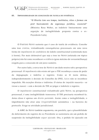 CURITIBA (PR) | SÃO PAULO (SP) | BRASÍLIA (DF)
www.vgplaw.com.br
13
05. IMPOSSIBILIDADE DE CONCESSÃO DE TUTELA DE EVIDÊNCIA
“O Direito tem seu tempo, institutos, ritos e formas em
prol basicamente da segurança jurídica, essencial”
(Ministra Rosa Weber, ao indeferir liminarmente uma
arguição de inelegibilidade proposta contra o ex-
Presidente Lula).
O PARTIDO NOVO sustenta que é caso de tutela de evidência. Concebe
uma tese criativa, vislumbrando consequências processuais em uma nova
forma de impedimento de candidatura de índole constitucional (contestada mais
à frente). Por mais defensável que seja a tese no NOVO (refutada em tópico
próprio) não há como reconhecer a evidência (grau máximo de verossimilhança)
exigida para a concessão de um juízo sumário.
Por outro lado, a nova tese do NOVO é um dado neutro sob a perspectiva
processual. O impedimento não existe até que o TSE reconheça a causa de pedir
da impugnação e indefira o registro. Como se lê nesta defesa,
independentemente à decisão do Conselho da ONU, LULA não se reconhece
impedido. Há exceções diretas e indiretas. O status de impedido nasceria – se
viesse a nascer – com a decisão do TSE ao julgar e indeferir o registro.
O impedimento constitucional vislumbrado pelo NOVO, na perspectiva
processual, é uma inelegibilidade transversa. O TSE precisaria reconhecê -lo.
Antes disso é apenas um direito postulado. Assim como a inelegibilidade, o
impedimento não atrai uma irregistrabilidade automática – na barreira do
protocolo. Exige-se atividade jurisdicional.
A AIRC do NOVO também argumenta, em paralelo, que a plausibilidade
do deferimento do registro do ex-Presidente se sustentaria em um pedido de
suspensão da inelegibilidade sequer ajuizado. Ora, o pedido foi ajuizado em
 
