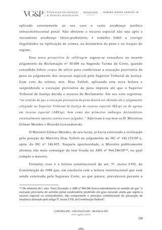 CURITIBA (PR) | SÃO PAULO (SP) | BRASÍLIA (DF)
www.vgplaw.com.br
130
aplicado corretamente ao seu caso o vasto arcabouço jurídico
infraconstitucional penal. Não obstante o recurso especial não seja apto a
reexaminar arcabouço fático-probatório, é remédio hábil a corrigir
ilegalidades na tipificação de crimes, na dosimetria da pena e na fixação do
regime.
Essa nova perspectiva de calibragem sagrou-se vencedora no recente
julgamento da Reclamação nº 30.008 na Segunda Turma da Corte, quando
concedido habeas corpus de ofício para condicionar a execução provisória da
pena ao julgamento dos recursos especial pelo Superior Tribunal de Justiça.
Com voto do relator, min. Dias Toffoli, aplicando esta nova leitura e
suspendendo a execução provisória da pena imposta até que o Superior
Tribunal de Justiça decida o recurso do Reclamante. Em seu voto registrou:
“no sentido de que a execução provisória da pena deverá ser obstada até o julgamento
colegiado no Superior Tribunal de Justiça do recurso especial (REsp) ou do agravo
em recurso especial (AREsp), bem como dos primeiros embargos declaratórios
eventualmente opostos contra esses julgados.” Aderiram à sua tese os D. Ministros
Gilmar Mendes e Ricardo Lewandowski.
O Ministro Gilmar Mendes, de seu turno, já havia externado a inclinação
pela posição do Ministro Dias Toffoli no julgamento do HC nº 142.173/SP e,
após, do HC nº 146.815. Naquela oportunidade, o Ministro publicamente
afirmou não mais comungar da tese fixada no ARE nº 964.246/SP102, no qual
compôs a maioria.
Portanto, essa é a leitura constitucional do art. 5º, inciso LVII, da
Constituição de 1988 que, em coerência com a leitura constitucional que vem
sendo externada pela Suprema Corte, ao que parece, prevalecerá per ante o
102 De relatoria do i. min. Teori Zavascki, o ARE nº 964.246 fixava entendimento no sentido de que “a
execução provisória de acórdão penal condenatório proferido em grau recursal, ainda que sujeito a
recurso especial ou extraordinário, não compromete o princípio constitucional da presunção de
inocência afirmado pelo artigo 5º, inciso LVII, da Constituição Federal”.
 
