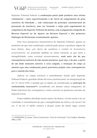 CURITIBA (PR) | SÃO PAULO (SP) | BRASÍLIA (DF)
www.vgplaw.com.br
131
Supremo Tribunal Federal: a condenação penal pode produzir seus efeitos
validamente – mais especificamente o de início de cumprimento de pena
restritiva de liberdade -, sem vulneração do princípio constitucional da
presunção da inocência, uma vez formada a culpa pelo esgotamento da
competência do Superior Tribunal de Justiça, com o julgamento colegiado do
Recurso Especial ou do Agravo em Recurso Especial e dos primeiros
Embargos de Declaração eventualmente opostos.
Esse nova perspectiva interpretativa do Supremo Tribunal, quanto ao
momento em que uma condenação criminal pode passar a produzir alguns de
seus efeitos, deve, por dever de coerência e unidade de hermenêutica
jurisprudencial, ser projetada também na esfera eleitoral, já que tanto a
inelegibilidade, como eventual encarceramento, nada mais são do que
consequências naturais de uma mesma premissa, qual seja, a de que, a partir
de um dado momento anterior à coisa julgada, a formação da culpa já
autoriza que uma condenação penal provisória projete suas consequências
para o mundo dos fatos.
Aplicar no campo eleitoral o entendimento fixado pelo Supremo
Tribunal Federal, guardião último do texto constitucional, na interpretação do
art. 5º, inciso LVII, é medida que se impõe em consideração ao princípio da
conformidade funcional103, incumbindo aos demais ramos integrantes do
Poder Judiciário dar consequência e efeito concreto às premissas exaradas da
Suprema Corte.
Como também abordado noutro tópico da defesa, a Corte assim o fez ao
consolidar o entendimento de que a inelegibilidade da alínea p do inciso I do
art. 1º da LC nº 64/90, relativa à doação acima do limite legal, restará
103 CANOTILHO, J.J. Gomes. Direito Constitucional e Teoria da Constituição. 7 ed. Coimbra: Almedina,
2003. p. 1225.
 