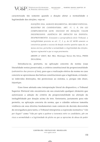 CURITIBA (PR) | SÃO PAULO (SP) | BRASÍLIA (DF)
www.vgplaw.com.br
132
caracterizada tão somente quando a doação afetar a normalidade e
legitimidade das eleições, veja-se:
ELEIÇÕES 2016. AGRAVO REGIMENTAL. RECURSO ESPECIAL.
REGISTRO DE CANDIDATURA. ART. 1º, I, P, DA LEI
COMPLEMENTAR 64/90. EXCESSO DE DOAÇÃO. VALOR
INEXPRESSIVO. AUSÊNCIA DE IMPACTO NA DISPUTA.
DESPROVIMENTO. Consoante a jurisprudência deste Tribunal, a
inelegibilidade prevista no art. 1°, I, p, da LC 64/90 somente se
caracteriza quando o excesso da doação envolve quantia capaz de, ao
menos em tese, perturbar a normalidade e a legitimidade das eleições.
Agravo regimental a que se nega provimento.
(RESPE nº 43017, Rel. Min. Henrique Neve s Da Silva, PSESS
29/11/2016)
Introduziu-se, portanto, na aplicação concreta da norma (cuja
literalidade restou preservada), o critério constitucional da proporcionalidade
(substantive due process of law), para que a realização efetiva da norma no caso
concreto se aproximasse das balizas constitucionais que a legitimam, evitando -
se indevidas distorções, tão perniciosas ao sistema, e, porque não dizer,
injustiças.
Caso fosse adotada uma interpretação literal do dispositivo, o Tribunal
Superior Eleitoral não encontraria em seu enunciado qualquer elemento que
autorizasse a adoção do critério da proporcionalidade na aferição da
inelegibilidade por doação acima do teto. Entretanto, justamente para não
permitir, na aplicação concreta da norma, que o cidadão sofres se tamanha
violência em seus direitos fundamentais num contexto de decisão desvestida
de envergadura para tanto, o Tribunal interpretou a expressão normativa “ tida
por ilegais” como “tida por apta a quebrar a isonomia entre os candidatos, pôr em
risco a normalidade e a legitimidade do pleito ou que se aproxime de abuso do poder
 