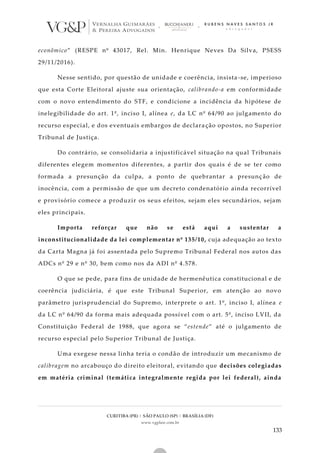 CURITIBA (PR) | SÃO PAULO (SP) | BRASÍLIA (DF)
www.vgplaw.com.br
133
econômico” (RESPE nº 43017, Rel. Min. Henrique Neves Da Silva, PSESS
29/11/2016).
Nesse sentido, por questão de unidade e coerência, insista -se, imperioso
que esta Corte Eleitoral ajuste sua orientação, calibrando-a em conformidade
com o novo entendimento do STF, e condicione a incidência da hipótese de
inelegibilidade do art. 1º, inciso I, alínea e, da LC nº 64/90 ao julgamento do
recurso especial, e dos eventuais embargos de declaração opostos, no Superior
Tribunal de Justiça.
Do contrário, se consolidaria a injustificável situação na qual Tribunais
diferentes elegem momentos diferentes, a partir dos quais é de se ter como
formada a presunção da culpa, a ponto de quebrantar a presunç ão de
inocência, com a permissão de que um decreto condenatório ainda recorrível
e provisório comece a produzir os seus efeitos, sejam eles secundários, sejam
eles principais.
Importa reforçar que não se está aqui a sustentar a
inconstitucionalidade da lei complementar nº 135/10, cuja adequação ao texto
da Carta Magna já foi assentada pelo Supremo Tribunal Federal nos autos das
ADCs nº 29 e nº 30, bem como nos da ADI nº 4.578.
O que se pede, para fins de unidade de hermenêutica constitucional e de
coerência judiciária, é que este Tribunal Superior, em atenção ao novo
parâmetro jurisprudencial do Supremo, interprete o art. 1º, inciso I, alínea e
da LC nº 64/90 da forma mais adequada possível com o art. 5º, inciso LVII, da
Constituição Federal de 1988, que agora se “estende” até o julgamento de
recurso especial pelo Superior Tribunal de Justiça.
Uma exegese nessa linha teria o condão de introduzir um mecanismo de
calibragem no arcabouço do direito eleitoral, evitando que decisões colegiadas
em matéria criminal (temática integralmente regida por lei federal), ainda
 