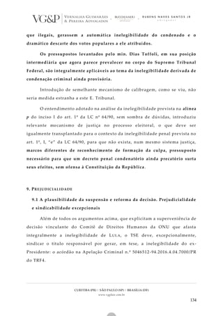 CURITIBA (PR) | SÃO PAULO (SP) | BRASÍLIA (DF)
www.vgplaw.com.br
134
que ilegais, gerassem a automática inelegibilidade do condenado e o
dramático descarte dos votos populares a ele atribuídos.
Os pressupostos levantados pelo min. Dias Toffoli, em sua posição
intermediária que agora parece prevalecer no corpo do Supremo Tribunal
Federal, são integralmente aplicáveis ao tema da inelegibilidade derivada de
condenação criminal ainda provisória.
Introdução de semelhante mecanismo de calibragem, como se viu, não
seria medida estranha a este E. Tribunal.
O entendimento adotado na análise da inelegibilidade prevista na alínea
p do inciso I do art. 1º da LC nº 64/90, sem sombra de dúvidas, introduziu
relevante mecanismo de justiça no processo eleitoral, o que deve ser
igualmente transplantado para o contexto da inelegibilidade penal prevista no
art. 1º, I, “e” da LC 64/90, para que não exista, num mesmo sistema justiça,
marcos diferentes de reconhecimento de formação da culpa, pressuposto
necessário para que um decreto penal condenatório ainda precatório surta
seus efeitos, sem ofensa à Constituição da República.
9. PREJUDICIALIDADE
9.1 A plausibilidade da suspensão e reforma da decisão. Prejudicialidade
e sindicabilidade excepcionais
Além de todos os argumentos acima, que explicitam a superveniência de
decisão vinculante do Comitê de Direitos Humanos da ONU que afasta
integralmente a inelegibilidade de LULA, o TSE deve, excepcionalmente,
sindicar o título responsável por gerar, em tese, a inelegibilidade do ex-
Presidente: o acórdão na Apelação Criminal n.º 5046512-94.2016.4.04.7000/PR
do TRF4.
 