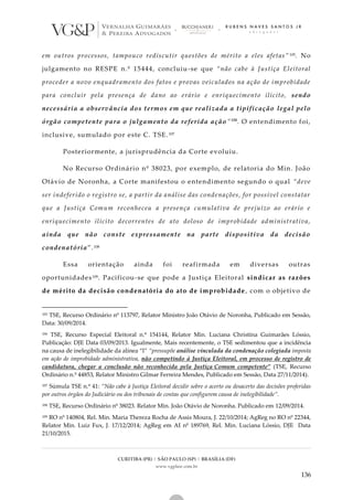 CURITIBA (PR) | SÃO PAULO (SP) | BRASÍLIA (DF)
www.vgplaw.com.br
136
em outros processos, tampouco rediscutir questões de mérito a eles afetas” 105. No
julgamento no RESPE n.º 15444, concluiu-se que “não cabe à Justiça Eleitoral
proceder a novo enquadramento dos fatos e provas veiculados na ação de improbidade
para concluir pela presença de dano ao erário e enriquecimento ilícito, sendo
necessária a observância dos termos em que realizada a tipificação legal pelo
órgão competente para o julgamento da referida ação”106
. O entendimento foi,
inclusive, sumulado por este C. TSE.107
Posteriormente, a jurisprudência da Corte evoluiu.
No Recurso Ordinário nº 38023, por exemplo, de relatoria do Min. João
Otávio de Noronha, a Corte manifestou o entendimento segundo o qual “deve
ser indeferido o registro se, a partir da análise das condenações, for possível constatar
que a Justiça Comum reconheceu a presença cumulativa de prejuízo ao erário e
enriquecimento ilícito decorrentes de ato doloso de improbidade administrativa,
ainda que não conste expressamente na parte dispositiva da decisão
condenatória”.108
Essa orientação ainda foi reafirmada em diversas outras
oportunidades109. Pacificou-se que pode a Justiça Eleitoral sindicar as razões
de mérito da decisão condenatória do ato de improbidade , com o objetivo de
105 TSE, Recurso Ordinário nº 113797, Relator Ministro João Otávio de Noronha, Publicado em Sessão,
Data: 30/09/2014.
106 TSE, Recurso Especial Eleitoral n.º 154144, Relator Min. Luciana Christina Guimarães Lóssio,
Publicação: DJE Data 03/09/2013. Igualmente, Mais recentemente, o TSE sedimentou que a incidência
na causa de inelegibilidade da alínea “l” “pressupõe análise vinculada da condenação colegiada imposta
em ação de improbidade administrativa, não competindo à Justiça Eleitoral, em processo de registro de
candidatura, chegar a conclusão não reconhecida pela Justiça Comum competente” (TSE, Recurso
Ordinário n.º 44853, Relator Ministro Gilmar Ferreira Mendes, Publicado em Sessão, Data 27/11/2014).
107 Súmula TSE n.º 41: “Não cabe à Justiça Eleitoral decidir sobre o acerto ou desacerto das decisões proferidas
por outros órgãos do Judiciário ou dos tribunais de contas que configurem causa de inelegibilidade”.
108 TSE, Recurso Ordinário nº 38023. Relator Min. João Otávio de Noronha. Publicado em 12/09/2014.
109 RO nº 140804, Rel. Min. Maria Thereza Rocha de Assis Moura, J. 22/10/2014; AgReg no RO nº 22344,
Relator Min. Luiz Fux, J. 17/12/2014; AgReg em AI nº 189769, Rel. Min. Luciana Lóssio, DJE Data
21/10/2015.
 