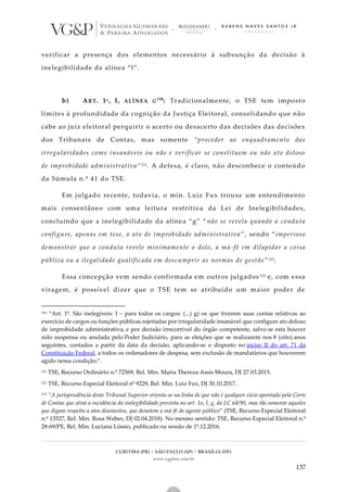 CURITIBA (PR) | SÃO PAULO (SP) | BRASÍLIA (DF)
www.vgplaw.com.br
137
verificar a presença dos elementos necessário à subsunção da decisão à
inelegibilidade da alínea “l”.
b) ART. 1º, I, ALÍNEA G110
: Tradicionalmente, o TSE tem imposto
limites à profundidade da cognição da Justiça Eleitoral, consolidando que não
cabe ao juiz eleitoral perquirir o acerto ou desacerto das decisões das decisões
dos Tribunais de Contas, mas somente “proceder ao enquadramento das
irregularidades como insanáveis ou não e verificar se constituem ou não ato doloso
de improbidade administrativa”111. A defesa, é claro, não desconhece o conteúdo
da Súmula n.º 41 do TSE.
Em julgado recente, todavia, o min. Luiz Fux trouxe um entendimento
mais consentâneo com uma leitura restritiva da Lei de Inelegibilidades,
concluindo que a inelegibilidade da alínea “g” “não se revela quando a conduta
configure, apenas em tese, o ato de improbidade administrativa ”, sendo “imperioso
demonstrar que a conduta revele minimamente o dolo, a má-fé em dilapidar a coisa
pública ou a ilegalidade qualificada em descumprir as normas de gestão ”112.
Essa concepção vem sendo confirmada em outros julgados 113 e, com essa
viragem, é possível dizer que o TSE tem se atribuído um maior poder de
110 “Art. 1º. São inelegíveis: I – para todos os cargos: (...) g) os que tiverem suas contas relativas ao
exercício de cargos ou funções públicas rejeitadas por irregularidade insanável que configure ato doloso
de improbidade administrativa, e por decisão irrecorrível do órgão competente, salvo se esta houver
sido suspensa ou anulada pelo Poder Judiciário, para as eleições que se realizarem nos 8 (oito) anos
seguintes, contados a partir da data da decisão, aplicando-se o disposto no inciso II do art. 71 da
Constituição Federal, a todos os ordenadores de despesa, sem exclusão de mandatários que houverem
agido nessa condição;”.
111 TSE, Recurso Ordinário n.º 72569, Rel. Min. Maria Thereza Assis Moura, DJ 27.03.2015.
112 TSE, Recurso Especial Eleitoral nº 9229, Rel. Min. Luiz Fux, DJ 30.10.2017.
113 “A jurisprudência deste Tribunal Superior orienta-se na linha de que não é qualquer vício apontado pela Corte
de Contas que atrai a incidência da inelegibilidade prevista no art. 1o, I, g, da LC 64/90, mas tão somente aqueles
que digam respeito a atos desonestos, que denotem a má-fé do agente público” (TSE, Recurso Especial Eleitoral
n.º 13527, Rel. Min. Rosa Weber, DJ 02.04.2018). No mesmo sentido: TSE, Recurso Especial Eleitoral n.º
28-69/PE, Rel. Min. Luciana Lóssio, publicado na sessão de 1º.12.2016.
 