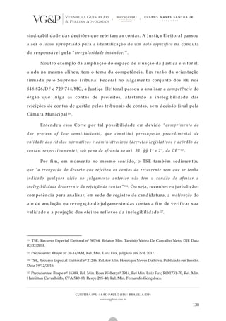 CURITIBA (PR) | SÃO PAULO (SP) | BRASÍLIA (DF)
www.vgplaw.com.br
138
sindicabilidade das decisões que rejeitam as contas. A Justiça Eleitoral passou
a ser o locus apropriado para a identificação de um dolo específico na conduta
do responsável pela “irregularidade insanável”.
Noutro exemplo da ampliação do espaço de atuação da Justiça eleitor al,
ainda na mesma alínea, tem o tema da competência. Em razão da orientação
firmada pelo Supremo Tribunal Federal no julgamento conjunto dos RE nos
848.826/DF e 729.744/MG, a Justiça Eleitoral passou a analisar a competência do
órgão que julga as contas de prefeitos, afastando a inelegibilidade das
rejeições de contas de gestão pelos tribunais de contas, sem decisão final pela
Câmara Municipal114.
Entendeu essa Corte por tal possibilidade em devido “cumprimento do
due process of law constitucional, que constitui pressuposto procedimental de
validade dos títulos normativos e administrativos (decretos legislativos e acórdão de
contas, respectivamente), sob pena de afronta ao art. 31, §§ 1º e 2º, da CF” 115.
Por fim, em momento no mesmo sentido, o TSE também sedime ntou
que “a revogação do decreto que rejeitou as contas do recorrente sem que se tenha
indicado qualquer vício no julgamento anterior não tem o condão de afastar a
inelegibilidade decorrente da rejeição de contas”116. Ou seja, reconheceu jurisdição-
competência para analisar, em sede de registro de candidatura, a motivação do
ato de anulação ou revogação do julgamento das contas a fim de verificar sua
validade e a projeção dos efeitos reflexos da inelegibilidade 117.
114 TSE, Recurso Especial Eleitoral nº 50784, Relator Min. Tarcisio Vieira De Carvalho Neto, DJE Data
02/02/2018.
115 Precedente: REspe nº 39-14/AM, Rel. Min. Luiz Fux, julgado em 27.6.2017.
116 TSE, Recurso Especial Eleitoral nº 21246, Relator Min. Henrique Neves Da Silva, Publicado em Sessão,
Data 19/12/2016.
117 Precedentes: Respe nº 16389, Rel. Min. Rosa Weber; nº 3914, Rel Min. Luiz Fux; RO 1731-70, Rel. Min.
Hamilton Carvalhido, CTA 540-93, Respe 295-40, Rel. Min. Fernando Gonçalves.
 