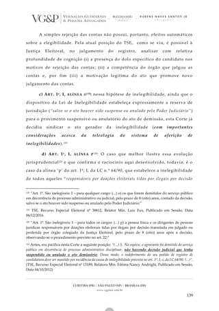 CURITIBA (PR) | SÃO PAULO (SP) | BRASÍLIA (DF)
www.vgplaw.com.br
139
A simples rejeição das contas não possui, portanto, efeitos automáticos
sobre a elegibilidade. Pela atual posição do TSE, como se viu, é possível à
Justiça Eleitoral, no julgamento do registro, analisar com relativa
profundidade de cognição (i) a presença do dolo específico do candidato nos
motivos de rejeição das contas; (ii) a competência do órgão que julgou as
contas e, por fim (iii) a motivação legítima do ato que promove novo
julgamento das contas.
c) ART. 1º, I, ALÍNEA O118: nessa hipótese de inelegibilidade, ainda que o
dispositivo da Lei de Inelegibilidade estabeleça expressamente a reserva de
jurisdição (“salvo se o ato houver sido suspenso ou anulado pelo Poder Judiciário” )
para o provimento suspensivo ou anulatório do ato de demissão, esta Corte já
decidiu sindicar o ato gerador da inelegibilidade (com importantes
considerações acerca da teleologia do sistema de aferição de
inelegibilidades).119
d) ART. 1º, I, ALÍNEA P120: O caso que melhor ilustra essa evolução
jurisprudencial121 e que confirma o raciocínio aqui desenvolvido, todavia, é o
caso da alínea ‘p’ do art. 1º, I, da LC n.º 64/90, que estabelece a inelegibilidade
de todos aqueles “responsáveis por doações eleitorais tidas por ilegais por decisão
118 “Art. 1º. São inelegíveis: I – para qualquer cargo: (...) o) os que forem demitidos do serviço público
em decorrência de processo administrativo ou judicial, pelo prazo de 8 (oito) anos, contado da decisão,
salvo se o ato houver sido suspenso ou anulado pelo Poder Judiciário;”
119 TSE, Recurso Especial Eleitoral nº 38812, Relator Min. Luiz Fux, Publicado em Sessão, Data
06/12/2016.
120 “Art. 1º. São inelegíveis: I – para todos os cargos: (...) p) a pessoa física e os dirigentes de pessoas
jurídicas responsáveis por doações eleitorais tidas por ilegais por decisão transitada em julgado ou
proferida por órgão colegiado da Justiça Eleitoral, pelo prazo de 8 (oito) anos após a decisão,
observando-se o procedimento previsto no art. 22;”
121 Antes, era pacífica nesta Corte a seguinte posição: “(...) 3. Na espécie, o agravante foi demitido do serviço
público em decorrência de processo administrativo disciplinar, não havendo decisão judicial que tenha
suspendido ou anulado o ato demissório. Desse modo, o indeferimento do seu pedido de registro de
candidatura deve ser mantido por incidência da causa de inelegibilidade prevista no art. 1º, I, o, da LC 64/90. (...)”.
(TSE, Recurso Especial Eleitoral nº 13189, Relatora Min. Fátima Nancy Andrighi, Publicado em Sessão,
Data 04/10/2012)
 