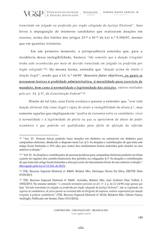 CURITIBA (PR) | SÃO PAULO (SP) | BRASÍLIA (DF)
www.vgplaw.com.br
140
transitada em julgado ou proferida por órgão colegiado da Justiça Eleitoral” . Isso
levou à impugnação de inúmeros candidatos que realizaram doações em
excesso, acima dos limites dos artigos 23122 e 81123 da Lei n.º 9.504/97, mesmo
que em quantias irrisórias.
Em um primeiro momento, a jurisprudência entendia que, para a
incidência dessa inelegibilidade, bastava “tão somente que a doação irregular
tenha sido reconhecida por meio de decisão transitada em julgado ou proferida por
órgão colegiado”124. Da mesma forma, entendia que “doação acima do limite é
doação ilegal”, sendo que a LC n.º 64/90 “descreve fatos objetivos, os quais se
presumem lesivos à probidade administrativa, à moralidade para exercício de
mandato, bem como à normalidade e legitimidade das eleições, valores tutelados
pelo art. 14, § 9º, da Constituição Federal”125.
Diante de tal fato, essa Corte evoluiu e passou a entender que "nem toda
doação eleitoral tida como ilegal é capaz de atrair a inelegibilidade da alínea p” , mas
somente aquelas que impliquem em “quebra da isonomia entre os candidatos, risco
à normalidade e à legitimidade do pleito ou que se aproximem do abuso do poder
econômico é que poderão ser qualificadas para efeito de aferição da referida
122 “Art. 23. Pessoas físicas poderão fazer doações em dinheiro ou estimáveis em dinheiro para
campanhas eleitorais, obedecido o disposto nesta Lei. § 1o As doações e contribuições de que trata este
artigo ficam limitadas a 10% (dez por cento) dos rendimentos brutos auferidos pelo doador no ano
anterior à eleição.”
123 “Art. 81. As doações e contribuições de pessoas jurídicas para campanhas eleitorais poderão ser feitas
a partir do registro dos comitês financeiros dos partidos ou coligações: § 1º As doações e contribuições
de que trata este artigo ficam limitadas a dois por cento do faturamento bruto do ano anterior à eleição.”
(Revogado pela Lei nº 13.165, de 2015)
124 TSE, Recurso Especial Eleitoral nº 40669, Relator Min. Henrique Neves Da Silva, DJETSE Data
07/05/2013.
125 TSE, Recurso Especial Eleitoral nº 94681, Acórdão, Relator Min. José Antônio Dias Toffoli, J.
19/02/2013. No mesmo sentido: “o comando normativo previsto no art. 1º, I, p, da LC 64/90 exige apenas que
haja "decisão transitada em julgado ou proferida por órgão colegiado da Justiça Eleitoral", não se cogitando, em
registro de candidatura, de juízo quanto ao eventual dolo do dirigente da empresa, notório responsável por doação
irregular à própria candidatura” (TSE, Recurso Especial Eleitoral nº 26124, Relatora Min. Fátima Nancy
Andrighi, Publicado em Sessão, Data 13/11/2012).
 