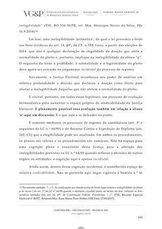 CURITIBA (PR) | SÃO PAULO (SP) | BRASÍLIA (DF)
www.vgplaw.com.br
141
inelegibilidade” (TSE, RO 534-30/PB, rel. Min. Henrique Neves da Silva, DJe
16.9.2014)126.
Em tese, uma inelegibilidade ‘aritmética’, da qual a le i presumia a lesão
aos bens jurídicos do art. 14, §9º, da CF, o TSE fixou, a partir das eleições de
2014, que não é qualquer declaração de ilegalidade da doação que afeta a
normalidade do pleito e, portanto, implique na inelegibilidade da alínea “p”.
O requisito da lesão à probidade, à normalidade e à legitimidade do pleito
deve agora ser extraído no julgamento incidental do processo de registro.
Novamente, a Justiça Eleitoral reconheceu seu poder de analisar em
relativa profundidade a decisão que declarou a doação como ilícita para
afastar a inelegibilidade daquelas que não afetem a normalidade do pleito.
É visível, portanto, em todas essas hipóteses, um processo de evolução
hermenêutica para aumentar o espaço próprio de sindicabilidade da Justiça
Eleitoral. É plenamente possível essa evolução também em relação à alínea
‘e’ aqui em discussão. É o que está a se defender no ponto.
É somente mediante os processos de registro de candidatura (art. 3º e
seguintes da LC n.º 64/90) e do Recurso Contra a Expedição de Diploma (art.
262, CE) que a elegibilidade pode ser analisada. Em ambos os procedimentos,
os prazos são céleres e os procedimentos são sumários. Não há espaço para
uma cognição plena e exauriente desta Justiça para a aferição das
inelegibilidades previstas na LC n.º 64/90 quando reflexas a decisões de outros
órgãos ou entidades: a cognição aqui é apenas incidental.
Ainda assim, dentro dessa cognição incidental, é reconhecido espaço de
relativa sindicabilidade. Não se pretende aqui negar vigência à Súmula n.º 41
126 No mesmo sentido: “(...) 1. As condenações por doação acima do limite legal atraem a inelegibilidade da alínea
p do inciso I do art. 1º da LC nº 64/90 quando o montante excedido possa, ao menos em tese, vulnerar os bens
jurídicos tutelados pelo art. 14, §9º, da Constituição Federal. Precedentes. (...)”. (TSE, Recurso Especial
Eleitoral nº 46557, Relatora Min. Rosa Maria Pires Weber, DJE Data 17/03/2017).
 