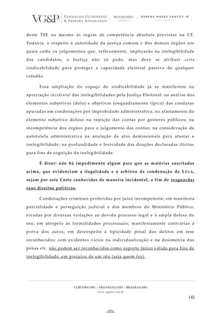 CURITIBA (PR) | SÃO PAULO (SP) | BRASÍLIA (DF)
www.vgplaw.com.br
142
deste TSE ou mesmo às regras de competência absoluta previstas na CF.
Todavia, o respeito à autoridade da justiça comum e dos demais órgãos aos
quais caiba os julgamentos que, reflexamente, implicarão na inelegibilidade
dos candidatos, a Justiça não só pode, mas deve se atribuir certa
sindicabilidade para proteger a capacidade eleitoral passiva de qualquer
cidadão.
Essa ampliação do espaço de sindicabilidade já se manifestou na
apreciação incidental das inelegibilidades pela Justiça Eleitoral: na análise dos
elementos subjetivos (dolo) e objetivos (enquadramento típico) das condutas
apuradas em condenações por improbidade administrativa; no afastamento do
elemento subjetivo doloso na rejeição das contas por gestores públicos; na
incompetência dos órgãos para o julgamento das contas; na consideração da
autotutela administrativa na anulação de atos demissionais para afastar a
inelegibilidade; na profundidade e lesividade das doações declaradas ilícitas
para fins de cognição da inelegibilidade.
É dizer: não há impedimento algum para que as matérias suscitadas
acima, que evidenciam a ilegalidade e o arbítrio da condenação de LULA,
sejam por esta Corte conhecidas de maneira incidental, a fim de resguardar
seus direitos políticos.
Condenações criminais proferidas por juízo incompetente; em manifesta
parcialidade e perseguição judicial e dos membros do Ministério Público;
eivadas por diversas violações ao devido processo legal e à ampla defesa do
réu; em atropelo às formalidades processuais; manifestamente contr árias à
prova dos autos; em desrespeito à tipicidade penal dos delitos em tese
reconhecidos; com evidentes vícios na individualização e na dosimetria das
penas etc. não podem ser reconhecidas como suporte fático válido para fins de
inelegibilidade, em prejuízo de um réu (seja quem for).
 