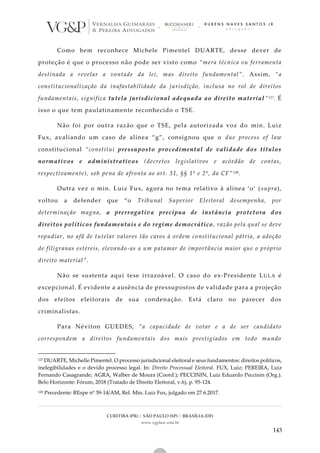 CURITIBA (PR) | SÃO PAULO (SP) | BRASÍLIA (DF)
www.vgplaw.com.br
143
Como bem reconhece Michele Pimentel DUARTE, desse dever de
proteção é que o processo não pode ser visto como “mera técnica ou ferramenta
destinada a revelar a vontade da lei, mas direito fundamental”. Assim, “a
constitucionalização da inafastabilidade da jurisdição, inclusa no rol de direitos
fundamentais, significa tutela jurisdicional adequada ao direito material”127. É
isso o que tem paulatinamente reconhecido o TSE.
Não foi por outra razão que o TSE, pela autorizada voz do min. Luiz
Fux, avaliando um caso de alínea “g”, consignou que o due process of law
constitucional “constitui pressuposto procedimental de validade dos títulos
normativos e administrativos (decretos legislativos e acórdão de contas,
respectivamente), sob pena de afronta ao art. 31, §§ 1º e 2º, da CF”128.
Outra vez o min. Luiz Fux, agora no tema relativo à alínea ‘o’ ( supra),
voltou a defender que “o Tribunal Superior Eleitoral desempenha, por
determinação magna, a prerrogativa precípua de instância protetora dos
direitos políticos fundamentais e do regime democrático, razão pela qual se deve
repudiar, no afã de tutelar valores tão caros à ordem constitucional pátria, a adoção
de filigranas estéreis, elevando-as a um patamar de importância maior que o próprio
direito material”.
Não se sustenta aqui tese irrazoável. O caso do ex-Presidente LULA é
excepcional. É evidente a ausência de pressupostos de validade para a projeção
dos efeitos eleitorais de sua condenação. Está claro no parecer dos
criminalistas.
Para Néviton GUEDES, “a capacidade de votar e a de ser candidato
correspondem a direitos fundamentais dos mais prestigiados em todo mundo
127 DUARTE, Michelle Pimentel. O processo jurisdicional eleitoral e seus fundamentos: direitos políticos,
inelegibilidades e o devido processo legal. In: Direito Processual Eleitoral. FUX, Luiz; PEREIRA, Luiz
Fernando Casagrande; AGRA, Walber de Moura (Coord.); PECCININ, Luiz Eduardo Peccinin (Org.).
Belo Horizonte: Fórum, 2018 (Tratado de Direito Eleitoral, v.6), p. 95-124.
128 Precedente: REspe nº 39-14/AM, Rel. Min. Luiz Fux, julgado em 27.6.2017.
 