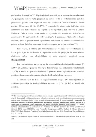 CURITIBA (PR) | SÃO PAULO (SP) | BRASÍLIA (DF)
www.vgplaw.com.br
144
civilizado e democrático”129. O princípio democrático e a soberania popular (art.
1º, parágrafo único, CF) projetam-se sobre todo o ordenamento jurídico
processual pátrio, com especial relevância sobre o Direito Eleitoral. Como
ensina Clèmerson Merlin CLÈVE, “representação, democracia indireta, povo,
cidadania” são fundamentos da legitimação do poder e, por sua vez, o Direito
Eleitoral “não é outra coisa senão a regulação do método ou procedimento
democrático de legitimação do poder político”. E arremata: “falhando o direito
eleitoral, falha o procedimento legitimador, esmorecem os canais de comunicação
entre a ação do Estado e a vontade popular, aparecem as ‘crises políticas’”130.
Nesse caso, a análise em profundidade da validade da condenação de
LULA para que se evidencie a impossibilidade de projeção de seus efeitos
eleitorais sobre sua elegibilidade é, não somente possível, como
indispensável.
Em conjunto com as garantias da inafastabilidade da jurisdição (art. 5º,
XXXV, CF), além do próprio princípio democrático e da soberania popular (art.
1º, CF), é dever da jurisdição eleitoral garantir efetiva proteção aos direitos
políticos fundamentais quando diante de ilegalidades evidentes.
A condenação de Lula é flagrantemente ilegal. Os pressupostos de
validade para fins da inelegibilidade do art. 1º, I, ‘e’, da LC n.º 64/90 não
existem.
129 “Em resumo qualquer restrição ao sufrágio, seja no que diga respeito à capacidade política ativa, seja no que
respeite à capacidade política passiva, deve submeter-se ao que a teoria constitucional, contemporaneamente,
designa como “limites dos limites”, entre os quais sobressaem o princípio da proporcionalidade e a garantia do
conteúdo essencial do direito fundamental. No caso do sufrágio, tenho séria e honesta dúvida se a
legislação do chamado “ficha-limpismo” no Brasil alcançou respeitar esses limites”. GUEDES,
Néviton Oliveira Batista. A democracia e a restrição aos direitos políticos. In: Direito Constitucional
Eleitoral. FUX, Luiz; PEREIRA, Luiz Fernando Casagrande; AGRA, Walber de Moura (Coord.);
PECCININ, Luiz Eduardo Peccinin (Org.). Belo Horizonte: Fórum, 2018 (Tratado de Direito Eleitoral,
v.1), p. 111-120.
130 CLÈVE, Clèmerson Merlin. Temas de direito constitucional. 2. ed. Belo Horizonte: Fórum, 2014, p. 210-
211.
 