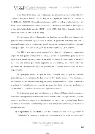 CURITIBA (PR) | SÃO PAULO (SP) | BRASÍLIA (DF)
www.vgplaw.com.br
145
O ex-Presidente teve sua condenação de primeiro grau confirmada pelo
Tribunal Regional Federal da 4ª Região na Apelação Criminal n.º 5046512 -
94.2016.4.04.7000/PR. Como já mencionado, há Recurso Especial admitido – até
hoje inexplicavelmente não enviado ao STJ. Admitido que está, o RESP passa
a ter devolutividade ampla (RESP 1484415/DF, Rel. Min. Rogerio Schietti,
lendo as súmulas 292 e 528 do STF).
Há inúmeros vícios flagrantes na decisão, apontados por dezenas de
juristas sem nenhuma ligação com a causa. A primeira nulidade diz com a
competência de quem condenou e confirmou uma condenação pelos crimes de
corrupção (art. 317, CP) e lavagem de dinheiro (art. 1º, Lei 9.613/98).
No TRF4, em excepcional convergência dos três julgadores (reputada
esquisita por quem acompanha o tema), a pena foi aumentada para de nove
anos e seis meses para doze anos e um mês. Há quem diga que este “e um mês”
não está ali apenas por mero capricho da dosimetria, mas para subir um
patamar na contagem da regra de prescrição. Trata-se, no entanto, de mera
especulação.
De qualquer forma, o que se quer reforçar aqui é que há enorme
plausibilidade de reforma da decisão pelo STJ (pelo menos). Não fossem as
dezenas de trabalhos acadêmicos publicados sobre o tema – já aqui referidos –
a defesa faz referência ao exaustivo parecer dos dois eminentes professores
ALAMIRO VELLUDO SALVADOR NETTO e JULIANO BREDA.
Há inúmeras teses que apontam para a plausibilidade. Aqui, no espaço
limitado e excepcional da sindicabilidade autorizada à justiça eleitoral, devem
merecer análise apenas as teses destacadas no parecer os criminalistas. Todas
as demais merecerão tratamento próprio nos tribunais superiores, ao momento
do julgamento:
a) Atipicidade da conduta: LULA foi condenado por “sua capacidade de
influência” e “sem que se mostre necessário sua conduta ativa nos contratos”,
 