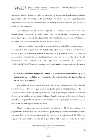 CURITIBA (PR) | SÃO PAULO (SP) | BRASÍLIA (DF)
www.vgplaw.com.br
148
reconhecimento, desde já, pelo plenário desta Corte, da ilegalidade -nulidade
(plausibilidade da ilegalidade-nulidade) do título e, consequentemente,
impossibilidade de reconhecimento da inelegibilidade reflexa que subsidia
múltiplas impugnações.
A condenação de LULA está longe de ser ‘chapada’ ou incontroversa. As
ilegalidades (formais e materiais) são escandalosas, pendentes (por
morosidade processual) de julgamento pelas instâncias superiores. Podem ser
revistas a qualquer momento pelo Supremo Tribunal.
Assim, afastadas os fundamentos anteriores, subsidiariamente, requer -
se a análise dos argumentos de ilegalidade apontados acima e com base nas
peças e nos documentos trazidos em anexo à presente defesa, a fim de
reconhecer a inexistência da inelegibilidade do art. 1º, I, ‘e’, da LC n.º 64/90
decorrente da condenação na Apelação Criminal n.º 5046512-
94.2016.4.04.7000/PR, e, por consequência, o deferimento do registro pleiteado.
9.2 Prejudicialidade excepcionalíssima. Ausência de oportunidade para a
apreciação dos pedidos de suspensão de inelegibilidade deduzidas no
RESP e RE. Suspensão
Como já está amplamente demonstrado, a aleatória (ou não) distribuição
no tempo das decisões que dizem respeito com a inelegibilidade do ex-
Presidente Lula teve alguns caprichos. O TRF4 julgou rapidamente o recurso e
demorou na análise da admissibilidade. Paralelamente, a decisão do Comitê
da ONU – requerida em julho e que poderia sair a qualquer momento –, saiu
dois dias depois o pedido do registro.
Quer porque, em um primeiro momento, o TRF4 não mandou a
julgamento os recursos extraordinários; quer porque , noutro momento, estava
para ser deferida (como de fato foi) a interim measure pelo Comitê da ONU, até
aqui não houve análise do art. 26-C por STF e STF. Com a decisão do Comitê,
 
