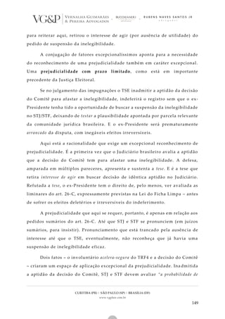 CURITIBA (PR) | SÃO PAULO (SP) | BRASÍLIA (DF)
www.vgplaw.com.br
149
para reiterar aqui, retirou o interesse de agir (por ausência de utilidade) do
pedido de suspensão da inelegibilidade.
A conjugação de fatores excepcionalíssimos aponta para a necessidade
do reconhecimento de uma prejudicialidade também em caráter excepcional.
Uma prejudicialidade com prazo limitado, como está em importante
precedente da Justiça Eleitoral.
Se no julgamento das impugnações o TSE inadmitir a aptidão da decisão
do Comitê para afastar a inelegibilidade, indeferirá o registro sem que o ex-
Presidente tenha tido a oportunidade de buscar a suspensão da inelegibilidade
no STJ/STF, deixando de testar a plausibilidade apontada por parcela relevante
da comunidade jurídica brasileira. E o ex-Presidente será prematuramente
arrancado da disputa, com inegáveis efeitos irreversíveis.
Aqui está a racionalidade que exige um excepcional reconhecimento de
prejudicialidade. É a primeira vez que o Judiciário brasileiro avalia a aptidão
que a decisão do Comitê tem para afastar uma inelegibilidade. A defesa,
amparada em múltiplos pareceres, apresenta e sustenta a tese. E é a tese que
retira interesse de agir em buscar decisão de idêntica aptidão no Judiciário.
Refutada a tese, o ex-Presidente tem o direito de, pelo menos, ver avaliada as
liminares do art. 26-C, expressamente previstas na Lei do Ficha Limpa – antes
de sofrer os efeitos deletérios e irreversíveis do indeferimento.
A prejudicialidade que aqui se requer, portanto, é apenas em relação aos
pedidos sumários do art. 26-C. Até que STJ e STF se pronunciem (em juízos
sumários, para insistir). Pronunciamento que está trancado pela ausênc ia de
interesse até que o TSE, eventualmente, não reconheça que já havia uma
suspensão de inelegibilidade eficaz.
Dois fatos – o involuntário acelera-segura do TRF4 e a decisão do Comitê
– criaram um espaço de aplicação excepcional da prejudicialidade. Ina dmitida
a aptidão da decisão do Comitê, STJ e STF devem avaliar “a probabilidade de
 
