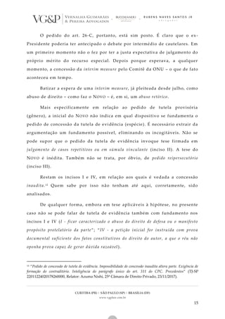 CURITIBA (PR) | SÃO PAULO (SP) | BRASÍLIA (DF)
www.vgplaw.com.br
15
O pedido do art. 26-C, portanto, está sim posto. É claro que o ex-
Presidente poderia ter antecipado o debate por intermédio de cautelares. Em
um primeiro momento não o fez por ter a justa expectativa de julgamento do
próprio mérito do recurso especial. Depois porque esperava, a qualquer
momento, a concessão da interim measure pelo Comitê da ONU – o que de fato
aconteceu em tempo.
Batizar a espera de uma interim measure, já pleiteada desde julho, como
abuso de direito – como faz o NOVO – é, em si, um abuso retórico.
Mais especificamente em relação ao pedido de tutela provisória
(gênero), a inicial do NOVO não indica em qual dispositivo se fundamenta o
pedido de concessão da tutela de evidência (espécie). É necessário extrair da
argumentação um fundamento possível, eliminando os incogitáveis. Não se
pode supor que o pedido da tutela de evidência invoque tese firmada em
julgamento de casos repetitivos ou em súmula vinculante (inciso II). A tese do
NOVO é inédita. Também não se trata, por óbvio, de pedido reipersecutório
(inciso III).
Restam os incisos I e IV, em relação aos quais é vedada a concessão
inaudita.13 Quem sabe por isso não tenham até aqui, corretamente, sido
analisados.
De qualquer forma, embora em tese aplicáveis à hipótese, no presente
caso não se pode falar de tutela de evidência também com fundamento nos
incisos I e IV (I - ficar caracterizado o abuso do direito de defesa ou o manifesto
propósito protelatório da parte”; “IV - a petição inicial for instruída com prova
documental suficiente dos fatos constitutivos do direito do autor, a que o réu não
oponha prova capaz de gerar dúvida razoável).
13 “Pedido de concessão de tutela de evidência. Impossibilidade de concessão inaudita altera parte. Exigência de
formação do contraditório. Inteligência do parágrafo único do art. 311 do CPC. Precedentes” (TJ-SP
22011224020178260000, Relator: Azuma Nishi, 25ª Câmara de Direito Privado, 23/11/2017).
 