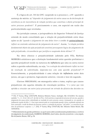 CURITIBA (PR) | SÃO PAULO (SP) | BRASÍLIA (DF)
www.vgplaw.com.br
151
É a lógica do art. 313 do CPC: suspende-se o processo (...) IV –quando a
sentença de mérito: a) “depender do julgamento de outra causa ou da declaração de
existência ou de inexistência de relação jurídica que constitua o objeto principal de
outro processo pendente”. É precisamente o caso, em especial em razão das
particularidades aqui reveladas.
Na jurisdição comum, a jurisprudência do Superior Tribunal de Justiça
entende de modo consolidado que a relação de prejudicialidade entre duas
ações se dá “quando o julgamento de uma delas tiver o condão de potencialmente
influir no conteúdo substancial do julgamento da outra”. Assim, “a relação jurídica
fundamental objeto da ação prejudicial constitui pressuposto lógico do julgamento da
ação prejudicada, circunstância que justifica a suspensão desta últim a”.139
Na ideia clássica e prejudicialidade (adotada pelo STJ), Barbosa
MOREIRA enfatizava que a distinção fundamental entre questão preliminar e
questão prejudicial reside na natureza da influência que uma ou outra exerce
sobre a questão subordinada, ou seja, “se a solução da subordinante influi no teor
da resolução da subordinada, deparamo-nos com uma questão prejudicial”.140
Essencialmente, a prejudicialidade é uma relação de influência entre dois
juízos, em que o primeiro, logicamente anterior, vincula o teor do segundo.
Clarisse FRECHIANI, em monografia sobre o tema, explica que causas
prejudiciais são aquelas dotadas de vinculação jurídica, “é o juízo que tem
aptidão a vincular um outro juízo processual em virtude da eficácia das decisões ou
139 STJ, 3ª Turma, REsp 1230174/PR, Relatora Ministra Nancy Andrighi, DJe 13/12/2012. No mesmo
sentido: “(...) 1.- O art. 265, § 5º, do Cód. de Proc. Civil autoriza a suspensão do processo até um ano, quando o
julgamento da causa estiver subordinado ao resultado de outro processo conexo, retomando-se, em seguida, ao
andamento regular do feito. 2.- Essa regra somente pode ser excepcionada quando o Juízo, avaliando segundo sua
livre convicção, a razão da demora do processo conexo e a situação do processo "sub judice", se convença de que
deve ele permanecer suspenso. (...)”. (STJ, 3ª Turma, REsp 1374371/RJ, Rel. Ministro Sidnei Beneti, DJe
10/03/2014).
140 Diferentemente da questão preliminar, na qual o juízo sobre acondicionante predetermina a existência
do julgamento da condicionada. BARBOSA MOREIRA, José Carlos. Questões prejudiciais e coisa julgada.
Rio de Janeiro: Borsoi, 1967, p. 54.
 