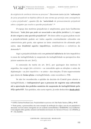 CURITIBA (PR) | SÃO PAULO (SP) | BRASÍLIA (DF)
www.vgplaw.com.br
152
da exigência de coerência interna no processo”. Decorrem tanto (a) da “subsunção
do juízo prejudicial na hipótese fática de uma norma que preveja como consequência
o juízo prejudicado”, quanto (b) da “autoridade do pronunciamento prejudicial
sobre o julgador que resolve a questão prejudicada”.141
O espaço das matérias prejudiciais é amplíssimo, para Luiz Guilherme
Marinoni: “todo fato que pode ser associado a um efeito jurídico (...) é capaz
de dar origem a uma questão prejudicial”. Os fatos sobre os quais podem recair
a prejudicialidade podem ser todos aqueles eventualmente colocados em
controvérsia pela parte, não apenas os fatos constitutivos do afirmado pelo
autor, mas [também] aqueles impeditivos, modificativos e extintivos da
demanda142.
Aqui a prejudicialidade está com potencial influência de fato impeditivo
à causa de inelegibilidade (a suspensão da inelegibilidade na perspectiva dos
juízos sumários do art. 26-C).
A concessão da tutela do art. 26-C, por quaisquer dos motivos lá
arguidos, faz surgir fato extintivo – se concedido após as eleições e antes da
diplomação – ou fato impeditivo – se antes – das eleições. É fato superveniente
que afasta de forma plena a inelegibilidade, como reconhece o TSE.
Se não for reconhecida a aptidão da decisão do Comitê para afastar a
inelegibilidade, é indispensável que o processo de registro seja sobrestado
até a apreciação dos pedidos sumários de suspensão de inelegibilidade pelo
STJ e pelo STF. Tais pedidos, não custa repetir, já estão deduzidos desde abril.
141 LEITE, Clarisse Frechiani Lara. Prejudicialidade no processo civil. São Paulo: Saraiva, 2008, p. 89-92
142 Neste ponto, o processualista cita como exemplo da atribuição de culpa a um réu ser prejudicial à
discussão civil dos danos emergentes de um acidente automobilístico. MARINONI, Luiz Guilherme.
Coisa julgada sobre questão, inclusive em benefício de terceiro. In: Revista de Processo. vol. 259/2016, p.
97 – 116, Set/2016.
 
