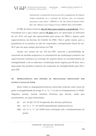 CURITIBA (PR) | SÃO PAULO (SP) | BRASÍLIA (DF)
www.vgplaw.com.br
154
determinar a suspensão do processo até o julgamento do habeas
corpus pendente ou a cassação da liminar, por, no máximo,
quarenta e cinco dias”. (TRE/SC n.º 81, Rel. Osni Cardoso Filho,
Rel. des. Márcio Luiz Fogaça Vicari, DJESC Data 12/12/2005)
O TRE de Santa Catarina deu 45 dias para resolver a prejudicial. O ex-
Presidente LULA aqui requer apenas 05 dias para ver apreciadas as liminares
do art. 26-C, até aqui não apresentadas pelo atraso do TRF4 e, depois, pela
superveniência da decisão do Comitê da ONU. Não é pedir muito, pois a
prejudicial só se justifica se não for respeitada a interpretação literal do art.
26-C que até aqui sempre prevaleceu no TSE.
Assim, nos termos do art. 313 do CPC, concreta a possibilidade de
concessão de medida suspensiva ou reformatória da condenação criminal e de
superveniente ineficácia ou extinção do suporte fático ao reconhecimento da
inelegibilidade, é de se sobrestar a tramitação deste registro por 05 dias, até a
apreciação dos pedidos sumários de suspensão da inelegibilidade pelo STJ e
pelo STF.
10. IMPROCEDÊNCIA DOS PEDIDOS DE IMPUGNAÇÃO ORIENTADOS POR
OUTRAS CAUSAS DE PEDIR
Quase todas as impugnações/notícias oferecidas indicam como causa de
pedir a inelegibilidade do artigo 1º, I, “e”, 1 e 6 da Lei Complementar nº 64/90.
Algumas, porém, trazem matérias distintas que devem, ainda que
sucintamente, ser aqui enfrentadas:
(i) art. 14, §3º, II, CF (suspensão dos direitos políticos);
(ii) art. 1º, I, “l”, LC 64/90 (improbidade administrativa);
(iii) art. 1º, I, “i”, LC 64/90 (sem correlação com a fundamentação da
peça);
 