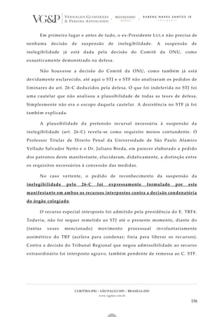 CURITIBA (PR) | SÃO PAULO (SP) | BRASÍLIA (DF)
www.vgplaw.com.br
156
Em primeiro lugar e antes de tudo, o ex-Presidente LULA não precisa de
nenhuma decisão de suspensão de inelegibilidade. A suspensão de
inelegibilidade já está dada pela decisão do Comitê da ONU, como
exaustivamente demonstrado na defesa.
Não houvesse a decisão do Comitê da ONU, como também já está
devidamente esclarecido, até aqui o STJ e o STF não analisaram os pedidos de
liminares do art. 26-C deduzidos pela defesa. O que foi indeferida no STJ foi
uma cautelar que não analisou a plausibilidade de todas as tes es de defesa.
Simplesmente não era o escopo daquela cautelar. A desistência no STF já foi
também explicada.
A plausibilidade da pretensão recursal necessária à suspensão da
inelegibilidade (art. 26-C) revela-se como requisito menos contundente. O
Professor Titular de Direito Penal da Universidade de São Paulo Alamiro
Velludo Salvador Netto e o Dr. Juliano Breda, em parecer elaborado a pedido
dos patronos deste manifestante, elucidaram, didaticamente, a distinção entre
os requisitos necessários à concessão das medidas.
No caso vertente, o pedido de reconhecimento da suspensão da
inelegibilidade pelo 26-C foi expressamente formulado por este
manifestante em ambos os recursos interpostos contra a decisão condenatória
do órgão colegiado.
O recurso especial interposto foi admitido pela presidência do E. TRF4.
Todavia, não foi sequer remetido ao STJ até o presente momento, diante do
(tantas vezes mencionado) movimento processual involuntariamente
assimétrico do TRF (acelera para condenar; freia para liberar os rec ursos).
Contra a decisão do Tribunal Regional que negou admissibilidade ao recurso
extraordinário foi interposto agravo, também pendente de remessa ao C. STF.
 