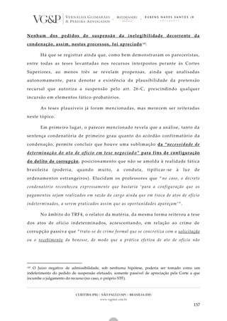 CURITIBA (PR) | SÃO PAULO (SP) | BRASÍLIA (DF)
www.vgplaw.com.br
157
Nenhum dos pedidos de suspensão da inelegibilidade decorrente da
condenação, assim, nestes processos, foi apreciado145.
Há que se registrar ainda que, como bem demonstraram os pareceristas,
entre todas as teses levantadas nos recursos interpostos perante às Cortes
Superiores, ao menos três se revelam propensas, ainda que analisadas
autonomamente, para denotar a existência da plausibilidade da pretensão
recursal que autoriza a suspensão pelo art. 26-C, prescindindo qualquer
incursão em elementos fático-probatórios.
As teses plausíveis já foram mencionadas, mas merecem ser reiteradas
neste tópico.
Em primeiro lugar, o parecer mencionado revela que a análise, tanto da
sentença condenatória de primeiro grau quanto do acórdão confirmatório da
condenação, permite concluir que houve uma sublimação da “necessidade de
determinação do ato de ofício em tese negociado” para fins de configuração
do delito de corrupção, posicionamento que não se amolda à realidade fática
brasileira (poderia, quando muito, a conduta, tipificar -se à luz de
ordenamentos estrangeiros). Elucidam os professores que “no caso, o decreto
condenatório reconheceu expressamente que bastaria ‘para a configuração que os
pagamentos sejam realizados em razão do cargo ainda que em troca de atos de ofício
indeterminados, a serem praticados assim que as oportunidades apareçam ’”.
No âmbito do TRF4, o relator da matéria, da mesma forma reiterou a tese
dos atos de ofício indeterminados, acrescentando, em relação ao crime de
corrupção passiva que “trata-se de crime formal que se concretiza com a solicitação
ou o recebimento da benesse, de modo que a prática efetiva de ato de ofício não
145 O Juízo negativo de admissibilidade, sob nenhuma hipótese, poderia ser tomado como um
indeferimento do pedido de suspensão efetuado, somente passível de apreciação pela Corte a que
incumbe o julgamento do recurso (no caso, o próprio STF).
 