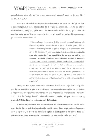 CURITIBA (PR) | SÃO PAULO (SP) | BRASÍLIA (DF)
www.vgplaw.com.br
158
consubstancia elementar do tipo penal, mas somente causa de aumento de pena (§ 1º
do art. 317, CP).”
A leitura de ambos os dispositivos demonstra de maneira categórica que
a condenação, no caso, prescindiu da aferição da existência de ato de ofício
determinado, exigível, pela ótica do ordenamento brasileiro, para fins de
configuração do delito em comento. Acerca da matéria, assim dispuseram os
pareceristas mencionados:
“É inegável que a consumação do tipo penal de corrupção passiva não
demanda a prática concreta do ato de ofício. Se assim, fosse, aliás, a
causa de aumento prevista no §1º do artigo 317 se converteria num
eterno bis in idem. Porém, isso nada tem a ver com a exigência,
essa sim inexorável, da identificação do ato de of ício que
ensejou e motivou as ofertas, solicitações e aceites. O ato pode
não se realizar, mas é sempre a razão existencial da corrupção .
Nos termos expostos pelas decisões judiciais, não restou evidenciado
o teor do “acerto” entre as partes, qual era o se u objeto. A
identificação do ato de ofício, efetivado ou apenas prometido, é a
única forma por meio da qual se pode afirmar a existência de
corrupção. Sem ela, não há tipicidade corrupta na forma da legislação
brasileira”.
O tópico foi especificamente abordado no recurso especial interposto
por LULA, ocasião em que se questionou, como mencionado pelos pareceristas,
a “equivocada interpretação ampliativa em face do princípio da legalidade e dos arts.
317 e 333 do Código Penal”. Vislumbrar-se-ia, assim, só por esta razão, a
plausibilidade da pretensão recursal defensiva.
Além disso, nos recursos apresentados, há questionamento a respeito da
ocorrência da prescrição da pretensão punitiva das duas imputações, alegações
que, de per se, também se mostram aptas a configurar a plausibilidade da
pretensão recursal necessária à concessão da suspensão pelo art. 26 -C.
 