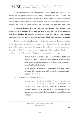 CURITIBA (PR) | SÃO PAULO (SP) | BRASÍLIA (DF)
www.vgplaw.com.br
159
O parecer demonstra de maneira clara como o TRF4 teria atribuído aos
crimes de corrupção passiva e lavagem de dinheiro, formais, natureza de
crimes permanentes, para fins de afastar a prescrição da pretensão punitiva.
Isso porque, tomando-se por base as datas dos fatos que consubstanciam os
núcleos dos tipos, em ambos os casos seria necessário reconhecer a prescrição.
A questão da prescrição da pretensão punitiva do crime de corrupção
passiva, assim, também levantada no recurso especial, por si só, denota a
existência da plausibilidade da pretensão recursal necessária à concessão da
suspensão pelo art. 26-C, e da própria probabilidade de provimento do apelo.
Por fim, igualmente plausível, para fins de concessão da suspensão, da
tese, expressamente levantada no recurso especial, referente à prescrição da
pretensão punitiva do crime de lavagem de dinheiro - tomado como crime
instantâneo de efeitos permanentes -, cuja pena final foi fixada em 3 (três) anos
e 9 (nove) meses de reclusão. Do parecer mencionado, tem-se que:
“O simples fato de o autor seguir se aproveitando da lavagem
perpetrada, não é suficiente para denotar a permanência
delitiva, posto que não são praticados, diariamente, novos atos
de ocultação e dissimulação.
“(...) a suposta dissimulação da propriedade do bem em questão
teria ocorrido em outubro de 2009, de acordo com as afirmações
acima” (grifos nossos).
No caso, mostram os pareceristas que,
“a denúncia foi recebida em 20/09/2016,” mas o “fato tido como
delituoso ocorreu antes da alteração dada pela Lei 12.234/2010 ao art.
110 do Código Penal. Destarte, operou-se a prescrição da
pretensão punitiva pela decorrência de intervalo superior a 4
(quatro) anos entre a data do fato imputado e o recebimento da
denúncia.”
 