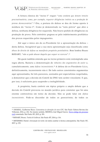 CURITIBA (PR) | SÃO PAULO (SP) | BRASÍLIA (DF)
www.vgplaw.com.br
16
A leitura clássica do “inciso I” requer “uma conduta que denote intuito
procrastinatório, como, por exemplo, requerer diligências inúteis ou a produção de
provas desnecessárias”.14 Ora, a postura da defesa se deu de forma oposta à
moldura do “inciso I”. Como já demonstrado na “nota prévia” que abre a
defesa, nenhuma diligência foi requerida. Não houve pedido de diligências ou
produção de prova. Pelo contrário: pugnou-se pelo indeferimento profilático
das provas requeridas pelos impugnantes.
Até aqui o único ato do ex-Presidente foi a apresentação da defesa –
desta defesa. Incogitável que a sua mera apresentação seja classificada como
abuso do direito de defesa ou manifesto propósito protelatório . Bem lembra Bruno
BODART, “não se pode abusar daquilo que sequer se exerceu”.15
Há quem também entenda que no inciso primeiro está contemplada uma
regra aberta. Bastaria a demonstração de robustez dos argumentos do autor e,
cumulativamente, uma defesa inconsistente.16 A defesa do ex-Presidente LULA,
definitivamente, inconsistente não é. De lado outros consistentes argumentos
aqui apresentados, há três pareceres, assinados por especialistas respeitados,
a demonstrar que a decisão do Comitê da ONU tem caráter vinculante. E que,
por isso, é suficiente para suspender a inelegibilidade.
A propósito, basta conferir em tópico próprio o amplo debate que a
decisão do Comitê provocou no mundo jurídico para constatar que há uma
enorme controvérsia em torno da decisão. Não se pode falar em defesa
inconsistente. Pode-se discordar de todos os pareceristas; de todos os
14 AMARAL, Guilherme Rizzo. Comentários às alterações do novo CPC. São Paulo: Editora Revista dos
Tribunais, 2016, p. 416. No mesmo sentido, MEDINA, José Miguel Garcia. Novo código de processo
civil comentado. São Paulo: RT, 2015, p. 501.
15 BODART, Bruno. Tutela de Evidência. São Paulo: RT, 2014, p. 116.
16 MITIDIERO, Daniel. Antecipação da tutela: da tutela cautelar à técnica antecipatória. São Paulo: RT,
2017. p. 153.
 